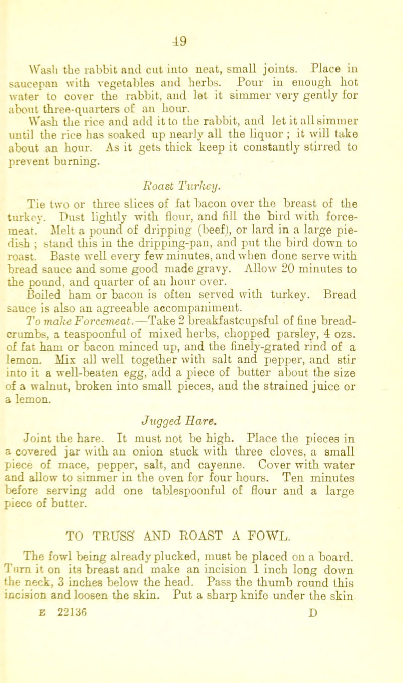 Wasli the rabbit and cut into neat, small joints. Place in saucepan witli vegetables and herbs. Pour in enough hot water to cover the rabbit, and let it simmer very gently lor about three-quartere of an hour. Wash the rice and add it to the rabbit, and let it all simmer until the rice has soaked up nearly all the liquor ; it will take about an hour. As it gets thick keep it constantly stirred to prevent burning. Roast Turkey. Tie two or three slices of fat bacon over the breast of the turkey. Dust lightly with flour, and fill the bird with force- meat. Melt a poimd of dripping (beef), or lard in a large pie- dish ; stand this in the dripping-pan, and put the bird down to roast. Baste well every few minutes, and when done serve with bread sauce and some good made gravy. Allow 20 minutes to the poimd, and quarter of an hour over. Boiled ham or bacon is often served with turkey. Bread sauce is also an agreeable accompaniment. To make Forcemeat.—Take 2 breakfastcupsful of fine bread- crumbs, a teaspoonfid of mi.ved herbs, chopped parsley, 4 ozs. of fat ham or bacon minced up, and the finely-grated rind of a lemon. Mix all well together with salt and pepper, and stir into it a well-beaten egg, add a piece of butter about the size of a walnut, broken into small pieces, and the strained juice or a lemon. Jugged Hare. Joint the hare. It must not be high. Place the pieces in a covered jar with an onion stuck with three cloves, a small piece of mace, pepper, salt, and cayenne. Cover with water and allow to simmer in the oven for four hours. Ten minutes before serving add one tablespoonful of flour and a large piece of butter. TO TRUSS AND ROAST A FOWL. The fowl being already plucked, must be placed on a board. Turn it on its breast and make an incision 1 inch long down the neck, 3 inches below the head. Pass the thumb round this incision and loosen the skin. Put a sharp knife under the skin E 22136 D