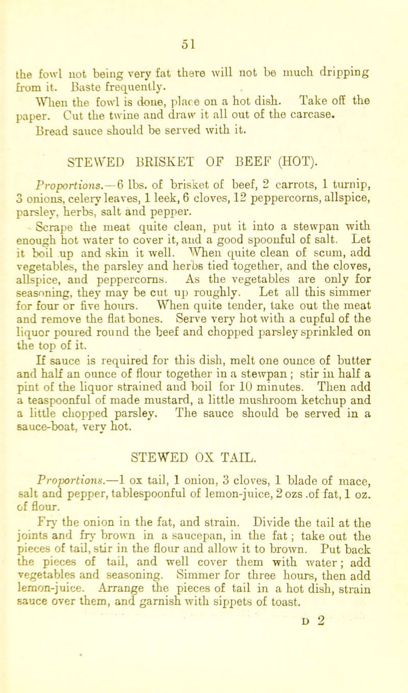 the fowl not being very fat there will not be much dripping from it. Baste frequently. Wlien the fowl is tlone, place on a hot dish. Take off the paper. Cut the twine and draw it all out of the carcase. Bread sauce should be served with it. STEWED BRISKET OF BEEF (HOT). Proportions.—^ lbs. of brisket of beef, 2 carrots, 1 turnip, 3 onions, celeiw leaves, 1 leek, 6 cloves, 12 peppercorns, allspice, parsley, herbs, salt and pepper. Scrape the meat quite clean, put it into a stewpan with enough hot water to cover it, and a good spoonful of salt. Let it boil up and skin it well. IVhen c^uite clean of scum, add vegetables, the parsley and herbs tied together, and the cloves, allspice, and peppercorns. As the vegetables are only for seasoning, they may be cut up roughly. Let all this simmer for four or five hours. When quite tender, take out the meat and remove the flat bones. Serve very hot with a cupful of the liquor pomed rou ud the beef and chopped pareley sprinkled on the top of it. If sauce is required for this dish, melt one ounce of butter and half an ounce of flour together in a stewpan ; stir in half a pint of the liquor strained and boil for lU minutes. Then add a teaspoonful of made mustard, a little mushroom ketchup and a little chopped parsley. The sauce should be served in a sauce-boat, very hot. STEWED OX TAIL. Proportions.—1 ox tail, 1 onion, 3 cloves, 1 blade of mace, salt and pepper, tablespoonful of lemon-juice, 2 ozs .of fat, 1 oz. of flour. Fry the onion in the fat, and strain. Divide the tail at the joints and frv- brown in a saucepan, in the fat; take out the pieces of tail, stir in the flour and allow it to brown. Put back the pieces of tail, and well cover them with water; add vegetables and seasoning. Simmer for three hours, then add lemon-juice. Arrange the pieces of tail in a hot dish, strain sauce over them, and garnish with sippets of toast. L) 2