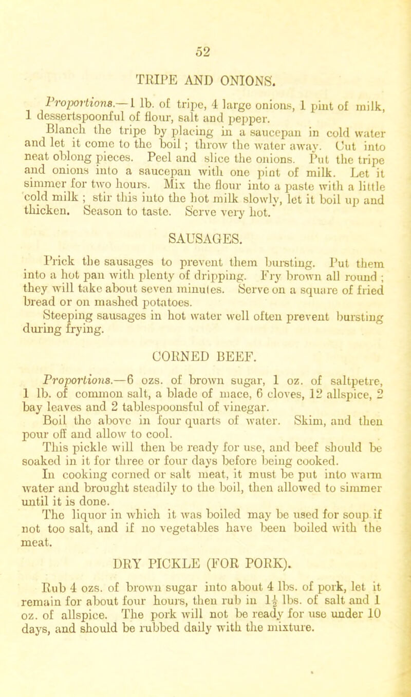 TRIPE AND ONIONS. Vroportiona.— i lb. of tripe, 4 large onioas, 1 piut of milk, 1 dessertspoonful of floui*, salt and pepper. Blanch the tripe by placing in a saucepan in cold water and let it cornc to the boil; throw the Avater away. Cut into neat oblong pieces. Peel and slice the onions. Put the tripe and onions into a saucepan with one pint of milk. Let it simmer for two hours. Mi.x the flour into a paste with a little cold milk ; stir this into the hot milk slowly, let it boil up and thicken. Season to taste. Serve veiy hot.' SAUSAGES. Prick the sausages to prevent them bui-stiug. Put them into a hot pan with plenty of dripping. Fry brown all roimd ; they Avill take about seven minutes. Serve on a square of fried bread or on mashed potatoes. Steeping sausages in hot water well often prevent ljursting dining frying. CORNED BEEF. Proportions.—6 ozs. of brown sugar, 1 oz. of saltpetre, 1 lb. of connnou salt, a blade of mace, 6 cloves, 12 allspice, 2 bay leaves and 2 tablespoousful of vinegar. Boil the above in four quarts of water. Skim, and then pour off and allow to cool. This pickle will then be ready for use, and beef should be soaked in it for three or four days before being cooked. In cooking corned or salt meat, it must be put into wann water and brought steadily to the boil, then allowed to simmer until it is done. The liquor in which it was boiled may be used for soup if not too salt, and if no vegetables have been boiled with the meat. DRY PICKLE (FOR PORK). Rub 4 ozs. of brown sugar into about 4 lbs. of pork, let it remain for about four hours, then rub in 14 lbs. of salt and 1 oz. of allspice. The pork will not be ready for use under 10 days, and should be rubbed daily with the mixture.