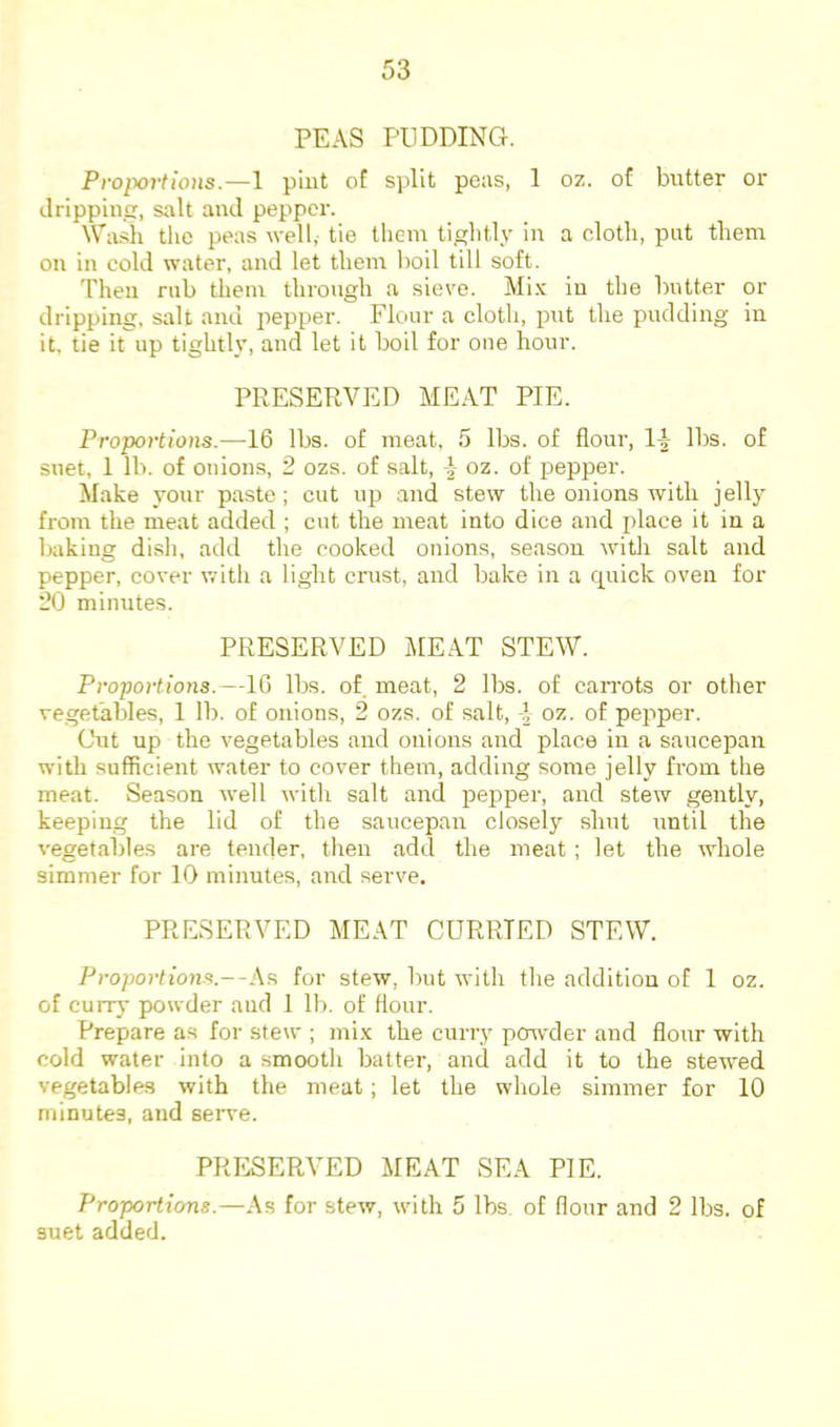 PEAS PUDDING. Proportions.—1 pint of split peas, 1 oz. of butter or ilrippincr, salt and pepper. \Va.sh tlie peas well, tie tliem tightly in a cloth, put them on in cold water, and let them l)oil till soft. Then mb them through a sieve. Mi.x in the butter or dripping, salt and pepper. Flour a cloth, put the pudding in it, tie it up tightly, and let it boil for one hour. PRESERVED MEAT PIE. Proportions.—16 lbs. of meat, 5 lbs. of flour, 1^ lbs. of suet, 1 lb. of onions, 2 ozs. of salt, | oz. of pepper. Make your paste; cut up and stew the onions with jelly from the meat added ; cut the meat into dice and place it in a baking dish, add the cooked onions, season with salt and pepper, cover with a light criist, and bake in a cpiick oven for 20 minutes. PRESERVED jVlEAT STEW. Proportions.—IG lbs. of. meat, 2 lbs. of carrots or other ve.get'ables, 1 lb. of onions, 2 ozs. of salt, oz. of pepper. Cut up the vegetables and onions and place in a saucepan with sufficient water to cover them, adding some jelly from the meat. Season well with salt and loepper, and stew gently, keeping the lid of the saucepan closely shut until the vegetables are tender, then add the meat; let the whole simmer for 10 minutes, and serve. PRESERVED MEAT CURRIED STEW. Proportions.—.As for stew, but with the addition of 1 oz. of currj’ powder and 1 lb. of flour. Prepare as for stew ; mi.x the curry po^vder and flour with cold water into a smooth batter, and add it to the stewed vegetables with the meat; let the whole simmer for 10 minutes, and serve. PRESERVED MEAT SEA PIE. Proportions.—As for stew, with 5 lbs of flour and 2 lbs. of suet added.