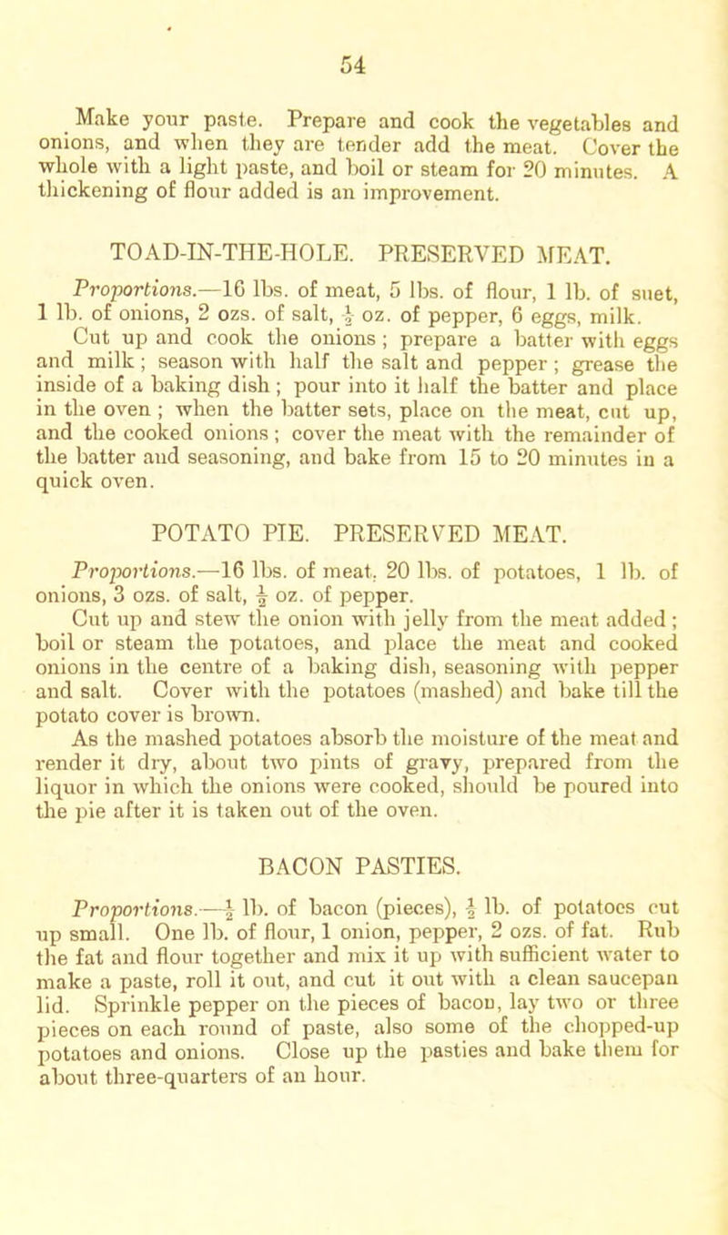 _ Make your paste. Prepare and cook the vegetables and onions, and when they are tender add the meat. Cover the whole with a light paste, and boil or steam for 20 minutes. A thickening of flour added is an improvement. TOAD-IN-THE-HOLE. PRESERVED MEAT. Proportions.—16 lbs. of meat, 5 lbs. of flour, 1 lb. of suet, 1 lb. of onions, 2 ozs. of salt, oz. of pepper, 6 eggs, milk. Cut up and cook the onions ; prepare a batter with eggs and milk ; season with half the salt and pepper; grease the inside of a baking dish ; pour into it half the batter and place in the oven ; when the batter sets, place on the meat, cut up, and the cooked onions ; cover the meat with the remainder of the batter and seasoning, and bake from 15 to 20 minutes in a quick oven. POTATO PIE. PRESERVED MEAT. Proportions.—16 lbs. of meat, 20 lbs. of potatoes, 1 lb. of onions, 3 ozs. of salt, ^ oz. of pepper. Cut up and stew the onion with jelly from the meat added ; boil or steam the potatoes, and place the meat and cooked onions in the centre of a baking dish, seasoning with pepper and salt. Cover with the potatoes (mashed) and bake till the potato cover is brown. As the mashed potatoes absorb the moisture of the meat and render it dry, about two pints of gravy, prepared from the liquor in which the onions were cooked, should be poured into the pie after it is taken out of the oven. BACON PASTIES. Proportions.—lb. of bacon (pieces), 4 lb. of potatoes cut up small. One lb. of flour, 1 onion, pepper, 2 ozs. of fat. Rub the fat and flour together and mix it up with sufllcient water to make a paste, roll it out, and cut it out with a clean saucepan lid. Sprinkle pepper on the pieces of bacon, lay two or three pieces on each round of paste, also some of the chopped-up potatoes and onions. Close up the pasties and bake them for about three-quarters of an hour.