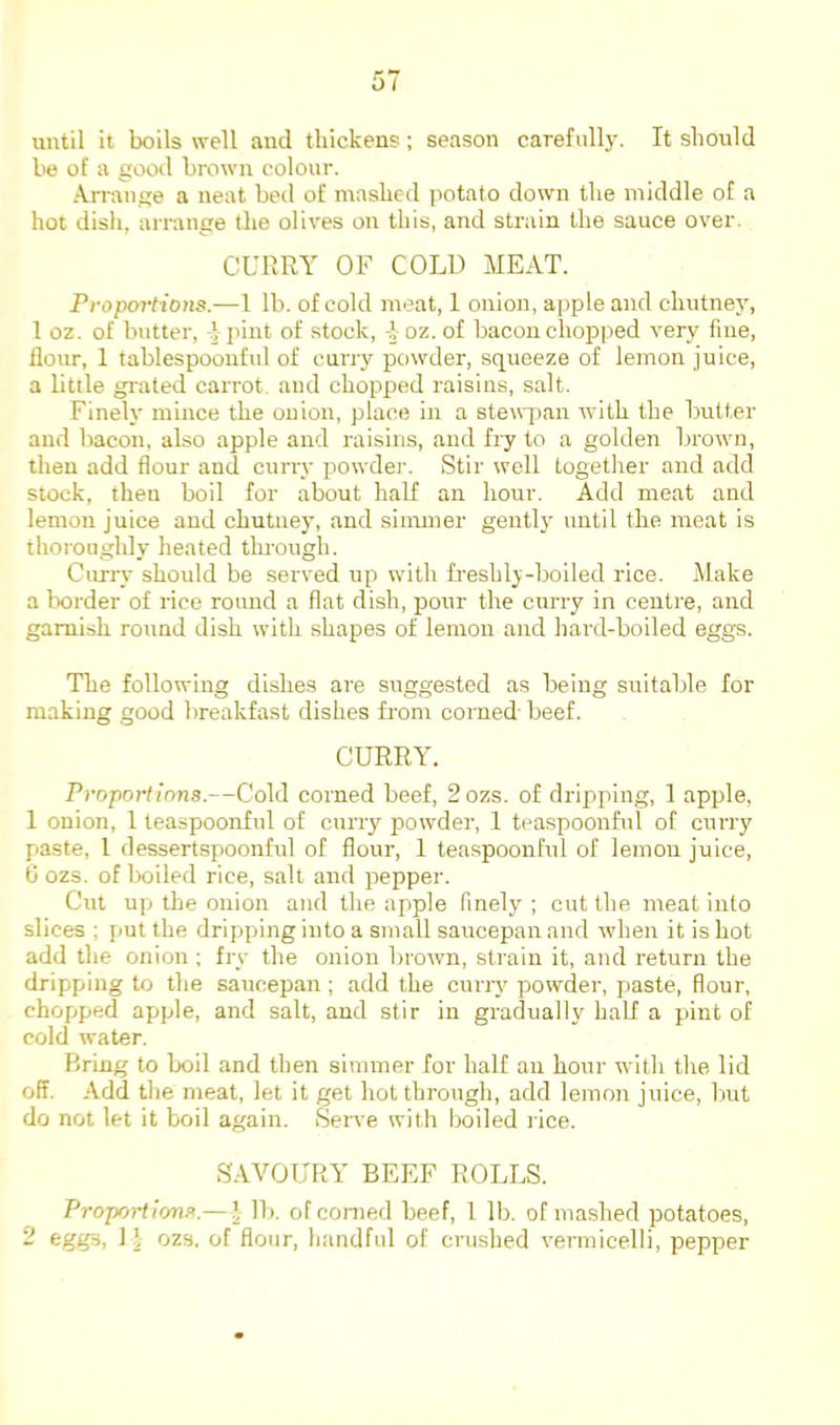 until it boils well and thickens; season carefully. It should be of a good brown colour. Arrange a neat bed of mashed potato down the middle of a hot dish, arrange the olives on this, and strain the sauce over. CURRY OF COLD MEAT. Ffoportions.—1 lb. of cold meat, 1 onion, apple and chutney, 1 oz. of butter, -|pint of stock, i oz. of bacon chopped very fine, flour, 1 tablespoonful of curry powder, squeeze of lemon juice, a little grated carrot, and chopped raisins, salt. Finely mince the onion, place in a steuqian with the butter and liacon, also apple and raisins, and fry to a golden brown, then add flour and cuny powder. Stir well together and add stock, then boil for about half an hour. Add meat and lemon juice and chutney, and simmer gently until the meat is thoroughly heated through. Curry should be served up with freshly-boiled rice. Make a border of rice round a flat dish, pour the curry in centre, and garnish round dish with shapes of lemon and hai'd-boiled eggs. The following dishes are suggested as being suitable for making good breakfast dishes from corned-beef. CURRY. Proportions.—Cold corned beef, 2 ozs. of dripping, 1 apple, 1 onion, 1 teaspoonful of curry powder, 1 teaspoonful of curry paste, 1 dessertspoonful of flour, 1 teaspoonful of lemon juice, b ozs. of boiled rice, salt and pepper. Cut up the onion and the apple finely ; cut the meat into slices ; {lut the dripping into a small saucepan and when it is hot add the onion ; fry the onion brown, strain it, and return the dripping to the saucepan; add the curry powder, paste, flour, chopped apple, and salt, and stir in gradually half a pint of cold water. Bring to boil and then simmer for half an hour with the lid off. Add the meat, let it get hot through, add lemon juice, but do not let it boil again. Serve with boiled lice. SAVOURY BEEF ROLLS. Proportions.—’ lb. of corned beef, 1 lb. of mashed potatoes, 2 eggs, 11 ozs, of flour, handful of crushed vermicelli, pepper