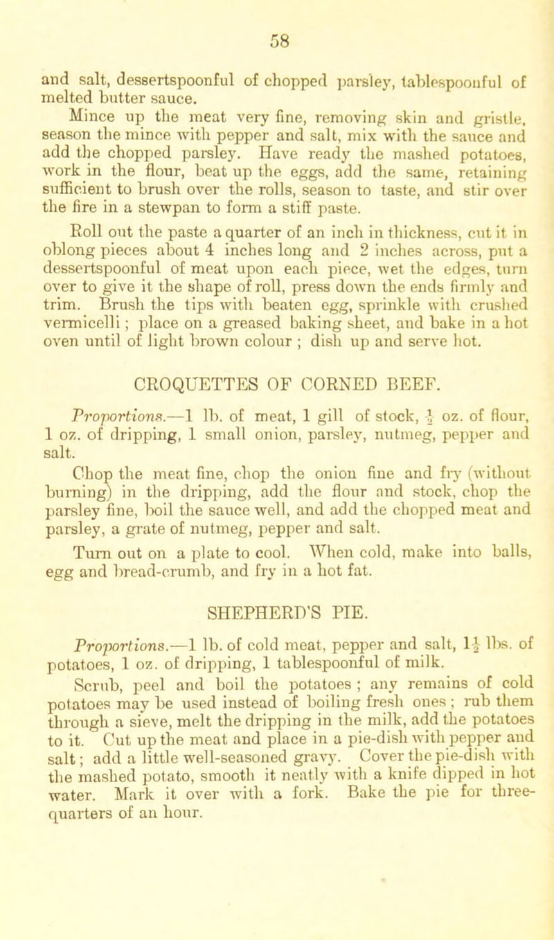 and salt, dessertspoonful of chopped ])arsley, tablespooiiful of melted butter sauce. Mince up the meat very fine, removing skin and gristle, season the mince with pepper and salt, mix with the sauce and add the chopped parsley. Have ready the mashed potatoes, work in the flour, beat up the eggs, add the same, retaining sufficient to brush over the rolls, season to taste, and stir over the fire in a stewpan to form a stiff paste. Roll out the paste a quarter of an inch in thickness, cut it in oblong pieces about 4 indies long and 2 indies across, put a dessertspoonful of meat upon each piece, wet the edges, turn over to give it the shape of roll, press down the ends firmly and trim. Brush the tips with beaten egg, sprinkle with crushed vermicelli; place on a greased baking sheet, and bake in a hot oven until of light brown colour ; dish up and serve hot. CROQUETTES OF CORNED BEEF. Proportions.—1 lb. of meat, 1 gill of stock, J oz. of flour, 1 oz. of dripping, 1 small onion, parsley, nutmeg, pepjier and salt. Chop the meat fine, chop the onion fine and fiy (without burning) in the dripping, add the flour and stock, chop the parsley fine, boil the sauce well, and add the chopped meat and parsley, a grate of nutmeg, pepper and salt. Turn out on a jilate to cool. When cold, make into balls, egg and bread-crumb, and fry in a hot fat. SHEPHERD’S PIE. Projwrtions.—1 lb. of cold meat, pepper and salt, 14 ll)s. of potatoes, 1 oz. of dripping, 1 tablespoonful of milk. Scrub, peel and boil the potatoes ; any remains of cold potatoes may be used instead of boiling fresh ones ; rub them through a sieve, melt the dripping in the milk, add the potatoes to it. Cut up the meat and place in a pie-dish with pepper and salt; add a little well-seasoned gravy. Cover the pie-dish with the mashed potato, smooth it neatly with a knife dipped in hot water. Mark it over with a fork. Bake the pie for three- quarters of an hour.