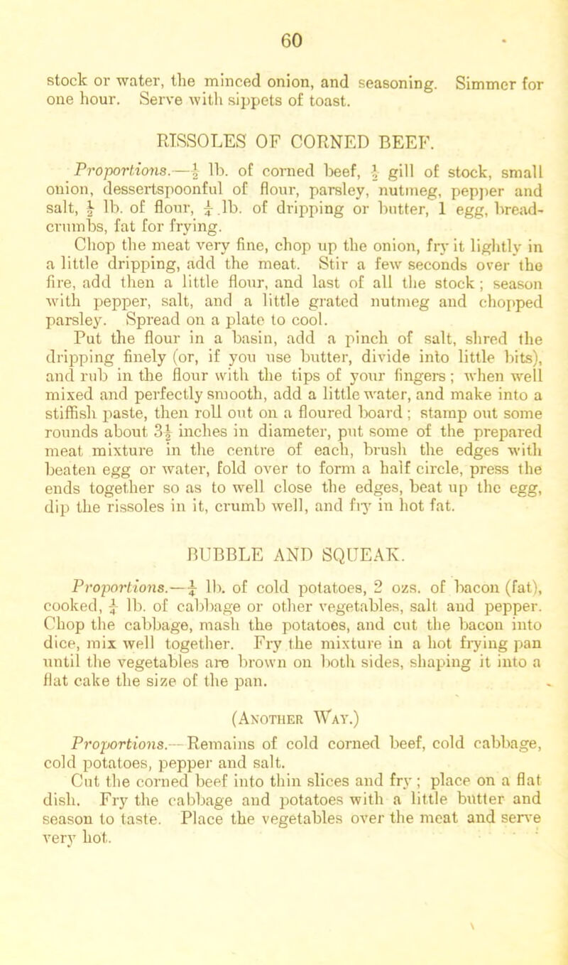 slock or water, the minced onion, and seasoning. Simmer for one hour. Serve with sippets of toast. RISSOLES OF CORNED BEEF. Proportions.—Ih. of corned l>eef, 1 gill of stock, small onion, dessertspoonful of flour, parsley, nutmeg, pepj>er and salt, i lb. of flour, y .lb. of dripping or butter, 1 egg, bread- crumbs, fat for frying. Chop the meat very fine, chop up the onion, frj-it lightly in a little dripping, add the meat. Stir a few seconds over the fire, add then a little flour, and last of all the stock; season with pepper, salt, and a little grated nutmeg and choftped parsley. Spread on a plate to cool. Put the flour in a basin, add a pinch of salt, shred the dripping finely (or, if you use butter, divide into little bits), and rub in the flour with the tips of your lingers; Avhen well mixed and perfectly smooth, add a little water, and make into a stiffish paste, then roll out on a floured Ixiard; stamp out some rounds about 3| inches in diameter, put some of the prepared meat mixture in the centre of each, brush the edges with beaten egg or water, fold over to form a half circle, press the ends together so as to well close the edges, beat up the egg, dip the rissoles in it, crumb well, and fiy in hot fat. BUBBLE AND SQUEAK. Proportions.—J lb. of cold potatoes, 2 ozs. of bacon (fat), cooked, lb. of cabbage or other vegetables, salt and pepper. Chop the cabbage, mash the potatoes, and cut the bacon into dice, mix well together. Fry the mixture in a hot fiying pan until the vegetables are brown oir lioth sides, shaping it into a flat cake the size of the pan. (Another Way.) Proportions.— Remains of cold corned beef, cold cabbage, cold potatoes, pepper and salt. Cut the corned beef into thin slices and fry; place on a flat dish. Fry the cabbage and potatoes with a little butter and season to taste. Place the vegetables over the meat and seiwe very hot. \