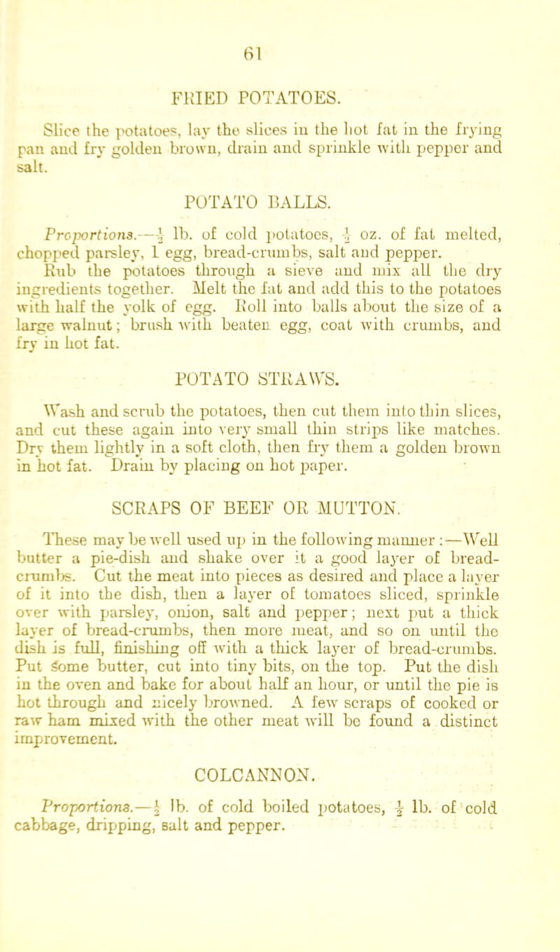 FRIED POTATOES. Slice the potatoes, lay the slices iu the liot fat in the frying pan and fry golden brown, drain and sprinkle with pepper and salt. POTATO RALLS. Proportions.-—\ lb. of cold potatoes, -i oz. of fat melted, chopped pai-sley, 1 egg, bread-crumbs, salt and pepper. Rub the potatoes through a sieve and mix all tlje dry ingredients together. Melt the fat and add this to the potatoes with half the yolk of egg. Roll into balls about the size of a large walnut; brush with beaten egg, coat with crumbs, and fry iu hot fat. POTATO STRAW'S. W'ash and scrub the potatoes, then cut them into thin slices, and cut these again into very small thin strips like matches. Dry them lightly in a soft cloth, then fry them a golden brown in hot fat. Drain by placing on hot paper. SCRAPS OF BEEF OR MUTTON. These may be well used up in the following manner ;—W'ell butter a pie-dish and shake over it a good layer of bread- crumljs. Cut the meat into pieces as desired and place a layer of it into the dish, then a layer of tomatoes sliced, sprinkle over with parsley, onion, salt and pepper; next put a thick layer of bread-crumbs, then more meat, and so on imtil the dish is fuU, finishing off with a thick layer of bread-crumbs. Put Some butter, cut into tiny bits, on the top. Put the dish iu the oven and bake for about half an hour, or until the pie is hot through and nicely browned. A few' scraps of cooked or raw ham mixed with the other meat will be formd a distinct improvement. COLCANNON. Proportions.— i lb. of cold boiled potatoes, lb. of cold cabbage, dripping, salt and pepper.