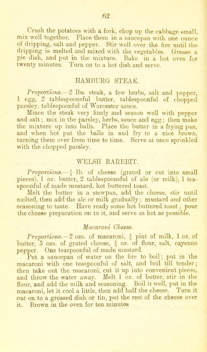 Crush the potatoes with a fork, chop up the cal)bage btnall, mix well together. Place them in a saucepan with one ounce of dripping, salt and pepper. Stir well over the fire until the dripping is melted and mixed witli the vegetables. Grease a pie dish, and put in the mixture. Bake in a hot oven for twenty minutes. Turn on to a hot dish and serve. HAMBURG STEAK. Proportions.—2 lbs. steak, a few herlrs, salt and pepper, 1 egg, 2 tablespoonsful butter, tablespoonful of chopped parsley, tablespoonful of Worcester sauce. Mince the steak very finely and season well with pepper and salt; mix in the parsley, herbs, sauce and egg; then make the mixture up into balls. Place the butter in a frying pan, and when hot put the balls in and fry to a nice brown, turning them over from time to time. Serve at once sprinkled with the chopped parsley. WELSH RAREBIT. Proportions.—I cheese (grated or cut into small pieces), 1 oz. butter, 2 tablespoonsful of ale (or milk), 1 tea- spoonful of made mustard, hot buttered toast. Melt the butter in a stewpan, add the cheese, stir until melted, then add the ale or milk gi'adually ; mustard and other seasoning to taste. Have ready some hot buttered toast; pour the cheese preparation on to it, and seiwe as hot as possible. Macaroni Cheese. Proportions. —2 ozs. of macaroni, i pint of milk, 1 oz. of butter, 3 ozs. of grated cheese, ^ oz. of flour, salt, cayenne pepper. One teaspoonful of made mustard. Put a saucepan of water on the fire to boil; put in the macaroni with one teaspoonful of salt, and boil till tender; then take out the macaroni, cut it up into convenient pieces, and throw the water away. Melt 1 oz. of butter, stir in the flour, and add the milk and seasoning. Boil it well, put in the macaroni, let it cool a little, then add half the cheese. Turn it out on to a greased dish or tin, put the rest of the cheese over it. Browm in the oven for ten minutes
