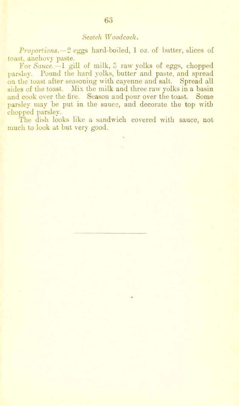 Scotch Woodcock. Proportions.—2 eggs hanl-boiled, 1 oz. of butter, slices of toast, anchov}- paste. For SrtHce. —1 gill of milk, 3 raw yolks of eggs, chopped parsley. Pound the hard yolks, butter and paste, and spread on the toast after seasoning with ca}'^enne and salt. Spread all sides of the toast, ilix the milk and tliree ratv yolks in a basin and cook over the dro. Season and pour over the toast. Some parsley may be put in the sauce, and decorate the top with chof>ped parsley. The dish looks like a sandwich covered with sauce, not much to look at but very good.