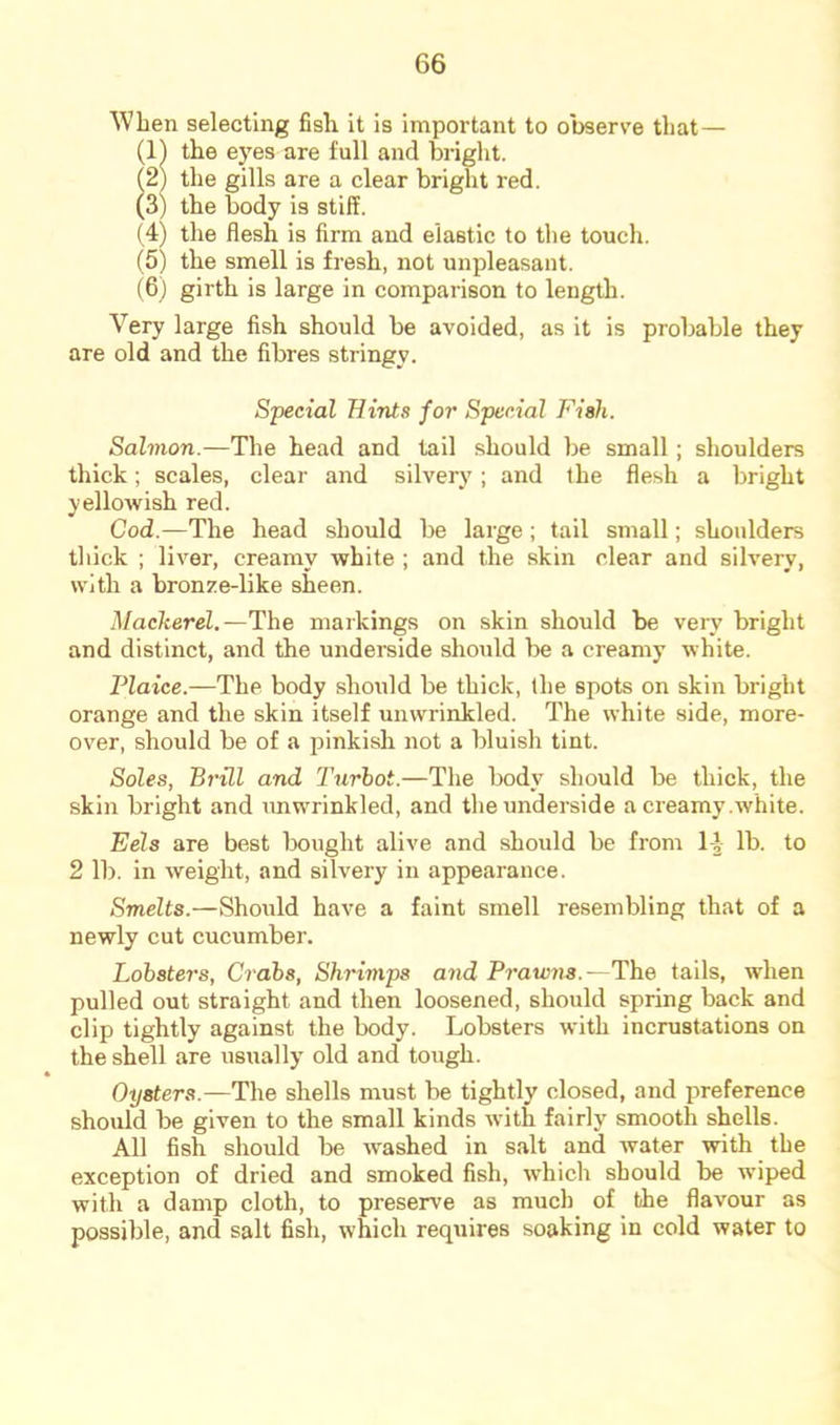 When selecting fish it is important to observe that— (11 the eyes are full and bright. (21 the gills are a clear bright red. (3) the body is stiff. (4) the flesh is firm and elastic to the touch. (5) the smell is fresh, not unpleasant. (6) girth is large in comparison to length. Very large fish should be avoided, as it is probable they are old and the fibres stringy. Special Hints for Special Fish. Salmon.—The head and tail should be small; shoulders thick; scales, clear and silvery; and the flesh a bright yellowish red. Cod.—The head should be large; tail small; shoulders thick ; liver, creamy white ; and the skin clear and silvery, with a bronze-like sheen. Mackerel.—The markings on skin should be very bright and distinct, and the underside shoiild be a creamy white. Plaice.—The body should be thick, the spots on skin bright orange and the skin itself unwrinkled. The white side, more- over, should be of a pinkish not a bluish tint. Soles, BrUl and Turhot.—The body should be thick, the skin bright and imwrinkled, and the underside a creamy .white. Eels are best bought alive and should be from 1-J lb. to 2 lb. in weight, and silvery in appearance. Smelts.—Should have a faint smell resembling that of a newly cut cucumber. Lobsters, Crabs, Shrimps o7id Prawjis.—The tails, when pulled out straight and then loosened, should spring back and clip tightly against the body. Lobsters with incrustations on the shell are usually old and tough. Oysters.—The shells must be tightly closed, and preference should be given to the small kinds with fairly smooth shells. All fish should be washed in salt and water with the exception of dried and smoked fish, which should be wiped with a damp cloth, to preserve as much of the flavour as possible, and salt fish, which requires soaking in cold water to