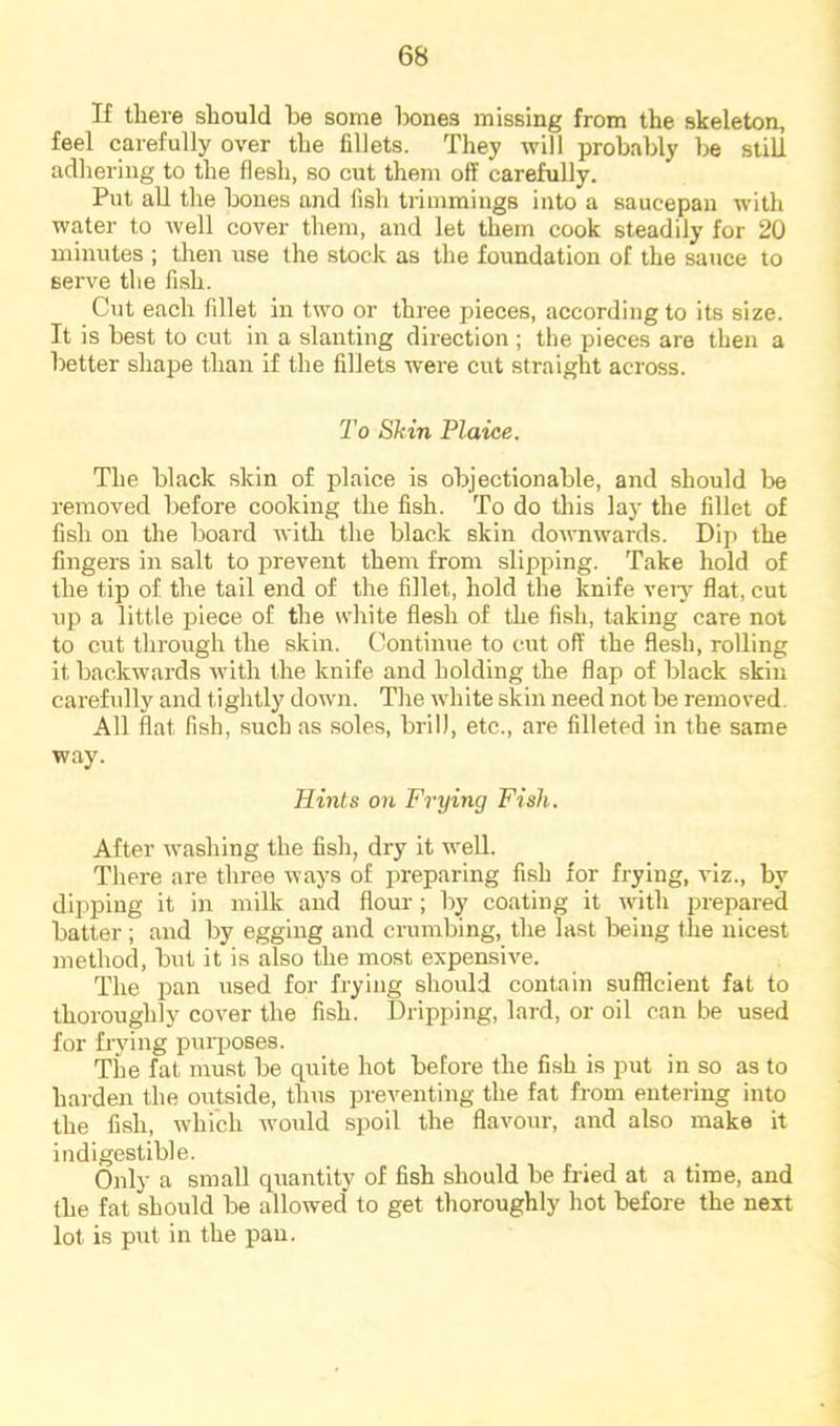 If there should he some hones missing from the skeleton, feel carefully over the fillets. They will probably he still adhering to the flesh, so cut them off carefully. Put all the hones and fish trimmings into a saucepan with water to well cover them, and let them cook steadily for 20 minutes ; then use the stock as the foundation of the sauce to serve tlie fish. Cut each fillet in two or three pieces, according to its size. It is best to cut in a slanting direction ; the pieces are then a better shape than if the fillets were cut straight across. To Skin Plaice. The black skin of plaice is objectionable, and should l^e removed before cooking the fish. To do tliis lay the fillet of fish on the board with the black skin downwards. Dip the fingers in salt to i^revent them from slipping. Take hold of the tip of the tail end of the fillet, hold the knife veiy flat, cut up a little piece of the white flesh of the fish, taking care not to cut through the skin. Continue to cut off the flesh, rolling it backwards Avith the knife and holding the flap of black skin carefully and tightly down. The white skin need not be removed. All flat fish, such as soles, brill, etc., are filleted in the same way. Hints on Frying Fish. After washing the fish, dry it well. There are three ways of preparing fish for frying, A*iz., by dipping it in milk and flour ; by coating it Avith prepared batter ; and by egging and crumbing, the last being the nicest method, but it is also the most expensive. The pan used for frying should contain sufficient fat to thoroughly coA^er the fish. Dripping, lard, or oil can be used for frying purposes. The fat must be qiiite hot before the fish is put in so as to harden the outside, thus preventing the fat from entering into the fish, Avhich Avould spoil the flavour, and also make it indigestible. Only a small quantity of fish should be fried at a time, and the fat should be allowed to get thoroughly hot before the next lot is piAt in the pan.