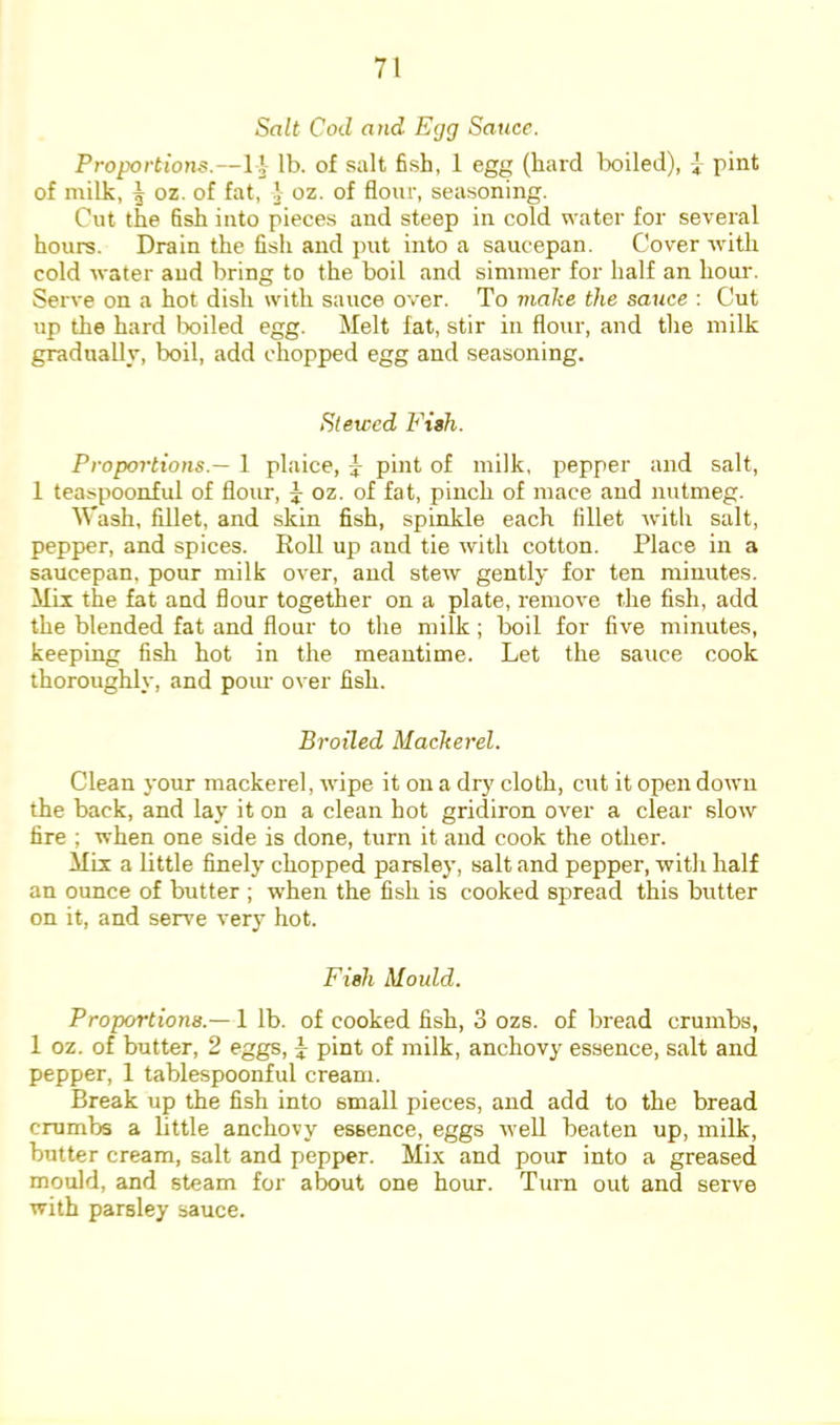 Salt Cod and Egg Sauce. Proportions.—1]- lb. of salt fish, 1 egg (hard lx)iled), i pint of nrilk, \ oz. of fat, ]■ oz. of flour, seasoning. Cut the fish into pieces and steep in cold water for several hours. Drain the fish and put into a saucepan. Cover with cold water and bring to the boil and simmer for half an hour. Serve on a hot dish with sauce over. To make the sauce : Cut up the hard Ixjiled egg. Melt fat, stir in flour, and the milk graduallv, boil, add chopped egg and seasoning. Stewed Fish. Proportions.— 1 plaice, y pint of milk, pepper and salt, 1 teaspoonful of flour, ^ oz. of fat, pinch of mace and nutmeg. Wash, fillet, and skin fish, spinkle each fillet with salt, pepper, and spices. Roll up and tie with cotton. Place in a saucepan, pour milk over, and stew gently for ten minutes. Mil the fat and flour together on a plate, remove the fish, add the blended fat and flour to the milk; boil for five minutes, keeping fish hot in the meantime. Let the sauce cook thoroughly, and pour over fish. Broiled Mackerel. Clean your mackerel, wipe it on a dr}' cloth, cut it open down the back, and lay it on a clean hot gridiron over a clear slow fire ; when one side is done, turn it and cook the other. Mil a little finely chopped parsley, salt and pepper, witli half an ounce of butter ; when the fish is cooked spread this butter on it, and seiwe very hot. Fish Mould. Proportions.—1 lb. of cooked fish, 3 ozs. of bread crumbs, 1 oz. of butter, 2 eggs, y pint of milk, anchovy essence, salt and pepper, 1 tablespoonful cream. Break up the fish into small pieces, and add to the bread crumbs a little anchovy essence, eggs well beaten up, milk, butter cream, salt and pepper. Mix and pour into a greased mould, and steam for about one hour. Turn out and serve with parsley sauce.