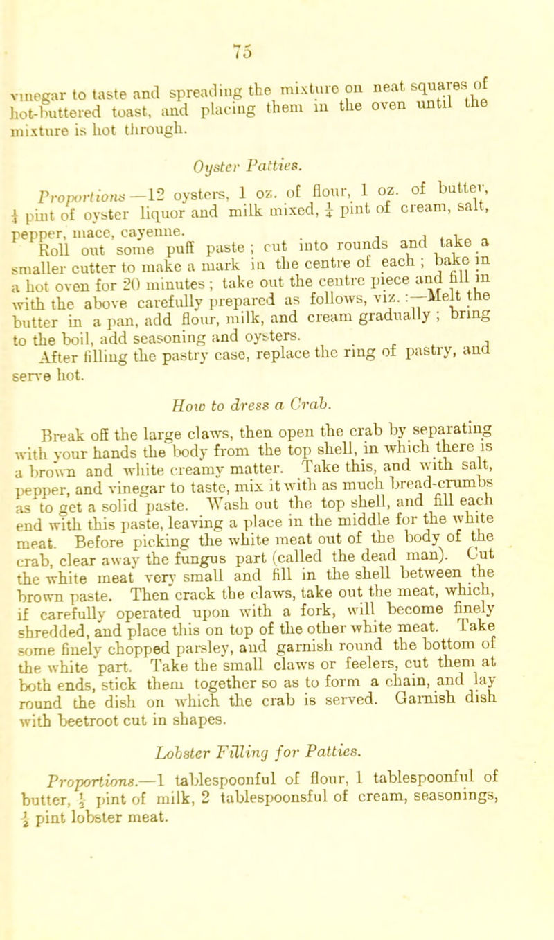 vmcgar to taste and spreading the mixture on neat squares of hot-buttered toast, and placing them m the oven until the mixture is hot tJirough. Oyster Patties. Proportions—1'2 oystere, 1 oz. of Hour, 1 oz. of butter, i pint of oyster liquor and milk mixed, 4 pint of cream, salt, pepper, mace, cayemie. 1*1 Roll out some puff paste; cut into rounds and take a smaller cutter to make a mark in the centre of each ; bake in a hot oven for 20 minutes; take out the centre piece and hit m ivith the above carefully prepared as follows, viz. ttie butter in a pan, add flour, milk, and cream gradually ; bring to the boil, add seasoning and oysters. . , , 1 After tilling the pastry case, replace the ring of pastry, ana serve hot. Hoic to dress a Crab. Break o5 the large claws, then open the crab by separating with vour hands the Ixidy from the top shell, in which there is a broii-n and white creamy matter. Take this, and with salt, pepper, and vinegar to taste, mix it with as much bread-emmbs as to get a solid paste. ash out the top shell, and fill each end with this paste, leaving a place in the middle for the white meat. Before picking the white meat out of the body of the crab, clear away the fungus part (called the dead man). Cut the white meat very small and fill in the shell between the brown paste. Then crack the claws, lake out the meat, which, if carefully operated upon with a fork, will become finely shredded, and place this on top of the other white meat. Take some finelv chopped parsley, and garnish round the bottom of the white 'part- Take the small claws or feelers, cut them at both ends, stick them together so as to form a chain, and lay- round the dish on which the crab is served. Gamish dish with beetroot cut in shapes. Lobster Filling for Patties. Proportions.—1 tablespoonful of flour, 1 tablespoonful of butter, I pint of milk, 2 tablespoonsful of cream, seasonings,