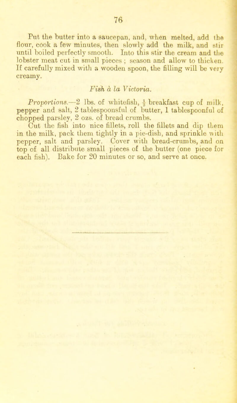Put the butter into a saucepan, and, when melted, add the flour, cook a few minutes, then slowly add the milk, and stir until boiled perfectly smooth. Into this stir the cream and the lobster meat cut in small pieces ; season and allow to thicken. If carefully mixed with a wooden spoon, the filling will be veiy creamy. Fieh a la Victoria. Proportions.—2 lbs. of whitefish,-J-breakfast cup of milk, pepper and salt, 2 tablespoonsful of butter, 1 tablespoonful of chopped parsley, 2 ozs. of bread cnimbs. Cut the fish into nice fillets, roll the fillets and dip them in the milk, pack them tightly in a pie-dish, and sprinkle with pepper, salt and parsley. Cover with bread-crumbs, and on top of all distribute small pieces of the butter (one piece for each fish). Bake for 20 minutes or so, and serve at once.