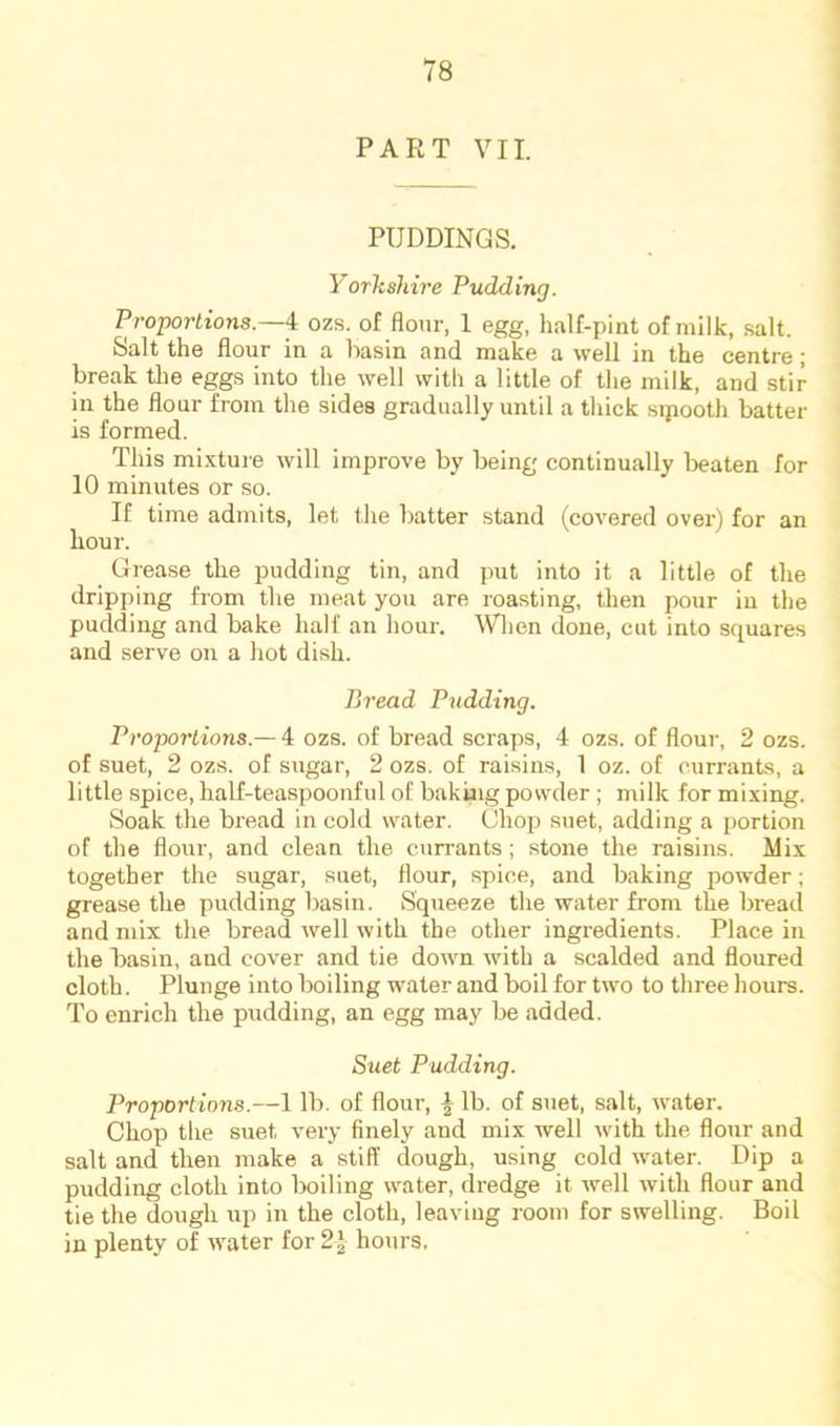 PART VII. PUDDINGS. Yorkshire Pudding. Proportions.—^ ozs. of flour. 1 egg, half-pint of milk, salt. Salt the flour in a basin and make a well in the centre; break the eggs into the well with a little of the milk, and stir in the flour from the sides gradually until a thick sipooth batter is formed. This mixture will improve by being continually l>eaten for 10 minutes or so. If time admits, let the batter stand (covered over) for an hour. Grease the pudding tin, and put into it a little of the dripping from the meat you are roasting, then pour in the pudding and bake half an hour. When done, cut into squares and serve on a hot dish. Bread Pudding. Proportions.— 4 ozs. of bread scraps, 4 ozs. of flour, 2 ozs. of suet, 2 ozs. of sugar, 2 ozs. of raisins, 1 oz. of currants, a little spice, half-teaspoonful of baking powder ; milk for mixing. Soak the bread in cold water. Chop suet, adding a portion of the flour, and clean the currants; stone the raisins. Mix together the sugar, suet, flour, spice, and baking powder; grease the pudding basin. Squeeze the water from the bread and mix the bread well with the other ingredients. Place in the basin, and cover and tie down with a scalded and floured cloth. Plunge into boiling water and boil for two to three hours. To enrich the pudding, an egg may be added. Suet Pudding. Proportions.—1 lb. of flour, ^ lb. of suet, salt, water. Chop the suet very finely and mix well with the flour and salt and then make a stiff dough, using cold water. Dip a pudding cloth into boiling water, dredge it well with flour and tie the dough up in the cloth, leaving room for swelling. Boil in plenty of water for 2 J hours,
