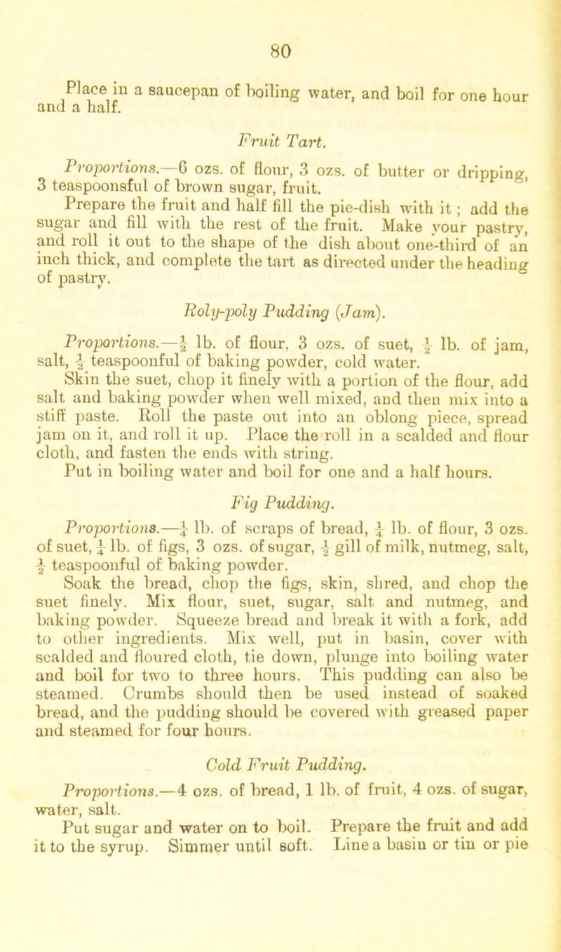 Place in a saucepan of boiling water, and boil for one hour and a half. Fruit Tart. Proportions.— ^ ozs. of flour, 3 ozs. of butter or dripping, 3 teaspoonsfnl of brown sugar, fi-uit. ’ Prepare the fruit and half fill the pie-di.sh wdth it; add the sugar and fill with the rest of the fruit. Make your pastry, and roll it out to the shape of the dish about one-third of aii inch thick, and complete the tart as directed under the heading of pastry. Roly-poly Pudding (Ja^n). Proportions.—^ lb. of flour, 3 ozs. of suet, lb. of jam, salt, teaspooiiful of baking powder, cold water. Skin the suet, chop it finely with a portion of the flour, add salt and baking powder when well mixed, and then mix into a stiff paste. Roll the paste out into an oblong piece, spread jam on it, and roll it up. Place the roll in a scalded and flour cloth, and fasten the ends with string. Put in boiling water and boil for one and a half hours. Fig Pudding. Proportions.—i lb. of scraps of bread, i lb. of flour, 3 ozs. of suet, J lb. of figs, 3 ozs. of sugar, | gill of milk, nutmeg, salt, teaspoonful of baking powder. Soak the bread, chop the figs, skin, shred, and chop the suet finely. Mix flour, suet, sugar, salt and nutmeg, and baking powder. Squeeze bread and break it with a fork, add to other ingredients. Mix well, put in basin, cover with scalded and floured cloth, tie down, plunge into boiling water and boil for two to three hours. This pudding can also be steamed. Crumbs should then be used instead of soaked bread, and the pudding should be covered with greased paper and steamed for foui’ hours. Cold Fruit Pudding. Proportions.—4 ozs. of bread, 1 lb. of fruit, 4 ozs. of sugar, water, salt. Put sugar and water on to boil. Prepare the fruit and add it to the syrup. Simmer until soft. Line a basin or tin or pie