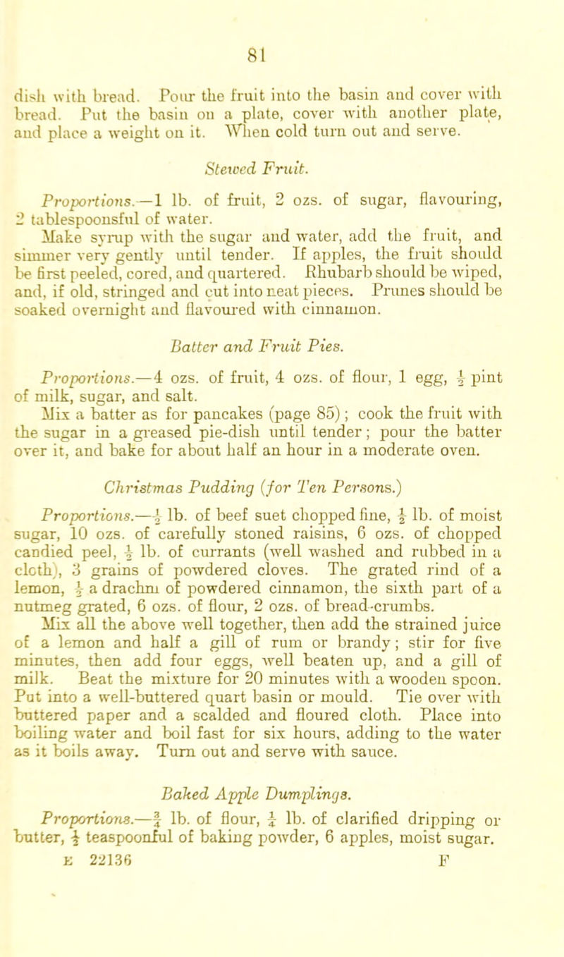 dish with bread. Pour the fruit into the basin and cover with bread. Put the basin on a plate, cover with another plate, and place a weight on it. Wlien cold turn out and serve. Stewed Fruit. Proportions.—1 Ib. of fruit, 2 ozs. of sugar, flavouring, 2 tablespoonsful of water. Make syinp with the sugar and water, add the fruit, and simmer very gently until tender. If apples, the fruit should l>e first peeled, cored, and quartered. Rhubarb should be wiped, and, if old, stringed and cut into neat pieces. Primes should be soaked overnight and flavom-ed with cinnamon. Batter and Fruit Pies. Proportions.—4 ozs. of fruit, 4 ozs. of flour, 1 egg, 1 pint of milk, sugar, and salt. Mix a batter as for pancakes (page 85); cook the fruit with the sugar in a gi-eased pie-dish until tender; pour the batter over it, and bake for about half an hour in a moderate oven. Christmas Pudding (for Ten Pei'sons.) Proportions.—4 lb. of beef suet chopped fine, ^ lb. of moist sugar, 10 ozs. of carefully stoned raisins, 6 ozs. of chopped candied peel, i lb. of currants (well washed and rubbed in a cloth), 3 grains of powdered cloves. The grated rind of a lemon, a drachm of powdered cinnamon, the sixth part of a nutmeg grated, 6 ozs. of flour, 2 ozs. of bread-cnimbs. Mix all the above well together, then add the strained juice of a lemon and half a gill of rum or brandy; stir for five minutes, then add four eggs, well beaten up, and a gill of milk. Beat the mixture for 20 minutes with a wooden spoon. Put into a well-buttered quart basin or mould. Tie over with buttered paper and a scalded and floured cloth. Place into boiling water and boil fast for six hours, adding to the water as it boils away. Turn out and serve with sauce. Baked Apple Dumplings. Proportions.—f lb. of flour, ^ lb. of clarified dripping or butter, ^ teaspoonful of baking powder, 6 apples, moist sugar. K 22136 R
