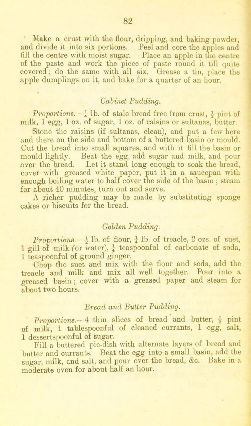 Make a crust with the flour, dripping, and baking powder, and divide it into six portions. Peel and core the apples and fill the centre with moist sugar. Place an apple in the centre of the paste and work the piece of paste round it till quite covered ; do the same with all six. Grease a tin, place the apple dumplings on it, and bake for a quarter of an hour. Cahiiiet Pudding. pToportions.—'i lb. of stale bread free from crust, | pint of milk, 1 egg, 1 oz. of sugar, 1 oz. of raisins or sultanas, butter. Stone the raisins (if sultanas, clean), and put a few here and there on the side and bottom of a buttered basin or mould. Cut the bread into small squares, and with it fill the basin or mould lightly. Beat the egg, add sugar and milk, and pour over the bread. Let it stand long enough to soak the bread, cover with greased Avhite paper, put it in a saucepan with enough boiling water to half cover the side of the basin ; steam for about 40 minutes, turn out and serve. A richer pudding may be made by substituting sponge cakes or biscuits for the bread. Golden Pudding. Proportione.—\ lb. of flour, 3: lb. of treacle, 2 ozs. of suet, 1 gill of milk (or Avater), \ teaspoonful of carbonate of soda, 1 teaspoonful of ground ginger. Chop the suet and mix with the flour and soda, add the treacle and milk and mix all well together. Pour into a greased basin ; cover with a greased paper and steam for about two hours. Bread and Butter Pudding. Proportions.— 4 thin slices of bread and butter, ^ pint of milk, 1 tablespoonful of cleaned currants, 1 egg, salt, 1 dessertspoonful of sugar. Fill a buttered pie-dish with alternate layers of bread and butter and currants. Beat the egg into a small basin, add the sugar, milk, and salt, and pour over the bread, &c. Bake in a moderate oven for about half an hour.