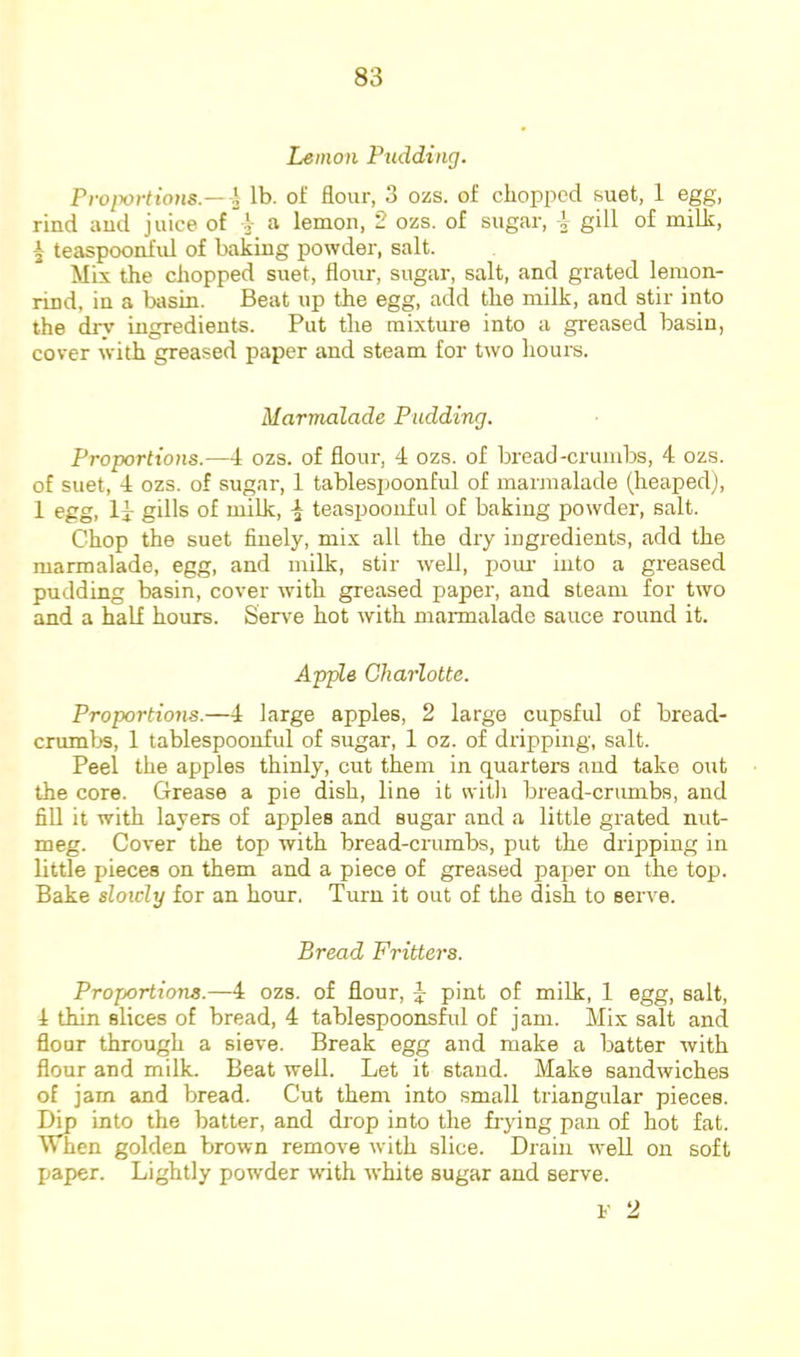 Lemon Pnddinrj. Proixn-tions — \ lb. of flour, 3 ozs. of chopped suet, 1 egg, rind and juice of i a lemon, 2 ozs. of sugar, i gill of milh, I teaspoonifid of baking powder, salt. Mix the chopped suet, flour, sugar, salt, and grated lemon- rind, in a biisin. Beat up the egg, add the milk, and stir into the dry ingredients. Put the mixture into a greased basin, cover with greased paper and steam for two hours. Marmalade Pudding. Proportions.—4 ozs. of flour, 4 ozs. of bread-crumbs, 4 ozs. of suet, 4 ozs. of sugar, 1 tablesjjoonful of marmalade (heaped), 1 egg, Ij: gills of milk, ^ teaspooiiful of baking powder, salt. Chop the suet finely, mix all the dry ingredients, add the marmalade, egg, and milk, stir well, poui' into a greased pudding basin, cover with greased paper, and steam for two and a half hours. Serve hot with maimalade sauce round it. Apple Charlotte. Proportions.—4 large apples, 2 large cupsful of bread- crumljs, 1 tablespoonful of sugar, 1 oz. of dripping, salt. Peel the apples thinly, cut them in quarters and take out the core. Grease a pie dish, line it witli bread-cnmibs, and fill it with layers of apples and sugar and a little grated nut- meg. Cover the top with bread-crumbs, put the dripping in little pieces on them and a piece of greased paper on the top. Bake slowly for an hour. Turn it out of the dish to serve. Bread Fritters. Proportions.—4 ozs. of flour, ^ pint of milk, 1 egg, salt, 4 thin slices of bread, 4 tablespoonsful of jam. Mix salt and flour through a sieve. Break egg and make a batter with flour and milk. Beat well. Let it stand. Make sandwiches of jam and bread. Cut them into small triangular pieces. into the batter, and drop into the frying pan of hot fat. When golden brown remove with slice. Drain well on soft paper. Lightly powder wdth white sugar and serve. V 2