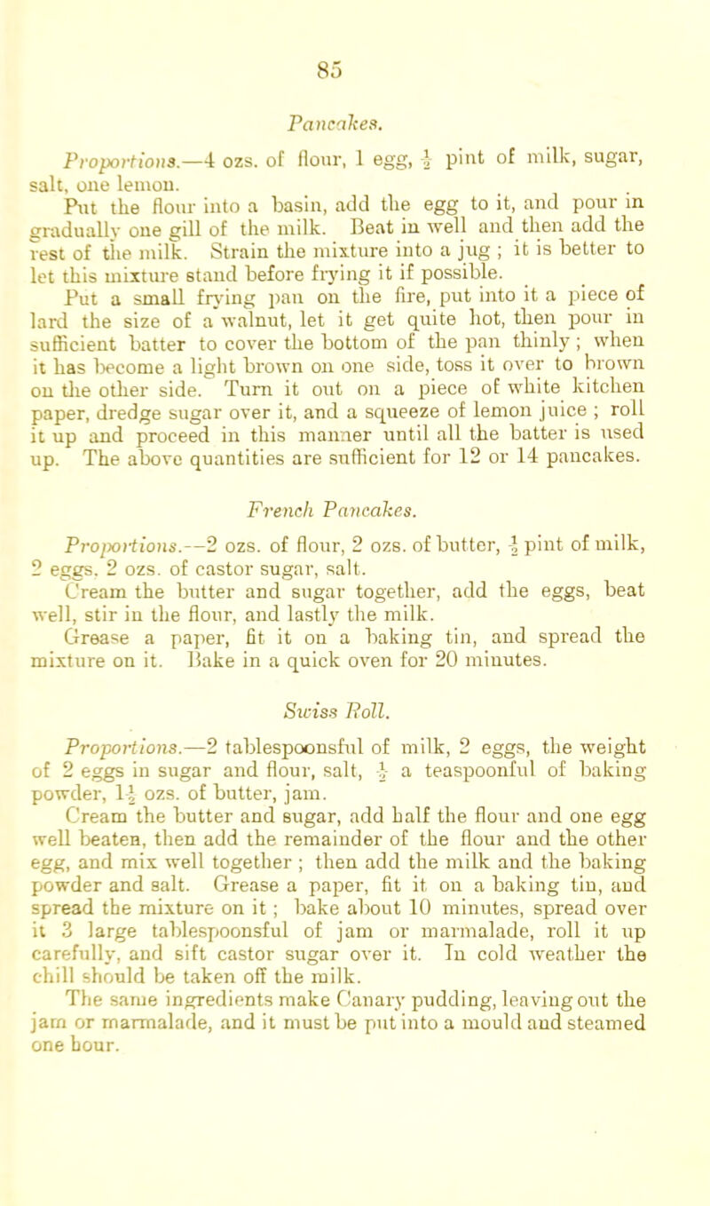 Pancaltea. Propoi'tious.—4 ozs. of flour, 1 egg, 4 pint of milk, sugar, salt, one lemou. Put the flour into a basin, add the egg to it, and pour in gradually one gill of the milk. Beat in well and then add the rest of tiie milk. Strain the mixture into a jug ; it is better to let this mixture stand before frying it if possible. Put a small frjdng pan on the fire, put into it a piece of lard the size of a walnut, let it get quite hot, then pour in suflicient batter to cover the bottom of the pan thinly ; when it has liecome a light brown on one side, toss it over to brown on tlie other side. Turn it out on a piece of white kitchen paper, dredge sugar over it, and a squeeze of lemon juice ; roll it up and proceed in this manner until all the batter is used up. The above quantities are suflicient for 12 or 14 pancakes. French Pancakes. Proixniions.—2 ozs. of flour, 2 ozs. of butter, -1 pint of milk, 2 eggs, 2 ozs. of castor sugar, salt. Cream the butter and sugar together, add the eggs, beat well, stir iu the flour, and lastly the milk. Grease a paper, fit it on a baking tin, and spread the mixture on it. Bake in a quick oven for 20 minutes. Sxciss Poll. Proportions.—2 tablespoonsful of milk, 2 eggs, the weight of 2 eggs in sugar and flour, salt, I- a teaspoonful of baking powder, 14 ozs. of butter, jam. Cream the butter and sugar, add half the flour and one egg well beaten, then add the remainder of the flour and the other egg, and mix well together ; then add the milk and the baking powder and salt. Grease a paper, fit it on a baking tin, and spread the mixture on it; bake about 10 minutes, spread over it 3 large tablespjoonsful of jam or marmalade, roll it up carefully, and sift castor sugar over it. In cold weather the chill should be taken off the milk. The same ingredients make Canary pudding, leaving out the jam or marmalade, and it must be put into a mould and steamed one hour.