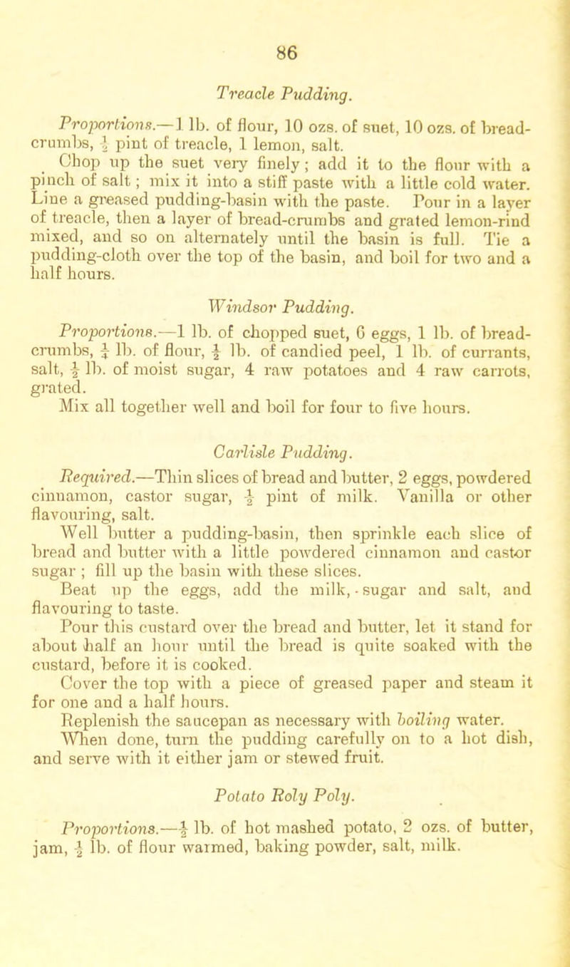 Treacle Pudding. Proportiona.—l lb. of flour, 10 ozs. of suet, 10 ozs. of bread- crumbs, 1 pint of treacle, 1 lemon, salt. Chop up the suet very finely; add it to the flour with a pinch of salt; mix it into a stiff paste with a little cold water. Line a greased pudding-basin with the paste. Pour in a layer of treacle, then a layer of bread-crumbs and grated lemon-rind mixed, and so on alternately until the basin is full. Tie a pudding-cloth over the top of the basin, and boil for two and a half hours. Windsor Pudding. Proportions.—1 lb. of chopped suet, 0 eggs, 1 lb. of bread- crumbs, i lb. of flour, I lb. of candied peel, 1 lb. of currants, salt, \ lb. of moist sugar, 4 raw potatoes and 4 raw carrots, grated. Mix all together well and boil for four to five hours. Carlisle Pudding. Pequired.—Thin slices of bread and butter, 2 eggs, powdered cinnamon, castor sugar, -} pint of milk. Vanilla or other flavouring, salt. Well butter a pudding-lmsin, then sprinkle each slice of bread and butter ■with a little powdered cinnamon and castor sugar ; fill up the basin with these slices. Beat up the eggs, add the milk,-sugar and salt, and flavouring to taste. Pour this custard over the bread and butter, let it stand for about half an liour until tlie bread is quite soaked with the custard, before it is cooked. Cover the top with a piece of greased paper and steam it for one and a half hours. Peplenish the saucepan as necessary with hoiling water. Wlien done, turn the pudding carefully on to a hot dish, and serve with it either jam or stewed fruit. Potato Roly Poly. Proportions.—lb. of hot mashed potato, 2 ozs. of butter, jam, -I lb. of flour warmed, baking powder, salt, milk.