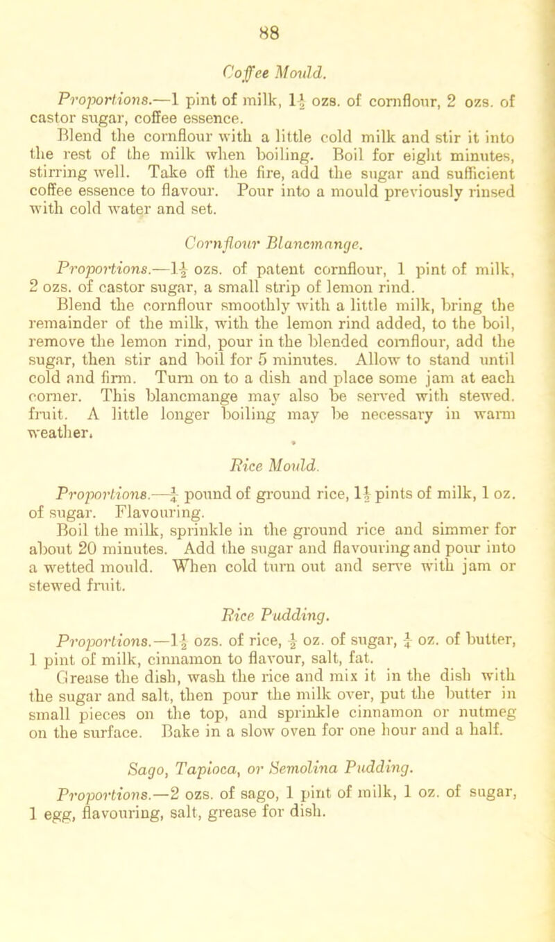 Cojfee Mould. Proportions.—1 pint of milk, 1J ozs. of cornflour, 2 ozs. of castor sugar, coffee essence. Rlend the cornfloiir with a little cold milk and stir it into the rest of the milk when boiling. Boil for eight minutes, stirring well. Take off the fire, add the sugar and sufficient coffee essence to flavour. Poiir into a mould previously rinsed with cold water and set. Cornflour Blancmnnge. Proportions.—ozs. of patent cornflour, 1 pint of milk, 2 ozs. of castor sugar, a small strip of lemon rind. Blend the cornflour smoothly with a little milk, bring the remainder of the milk, with the lemon rind added, to the boil, remove the lemon rind, pour in the blended cornflour, add the sugar, then stir and boil for 5 minutes. Allow to stand until cold and firm. Turn on to a dish and place some jam at each corner. This blancmange may also be seiwed with stewed, fruit. A little longer boiling may be necessary in wann weather. Pice Mould. Proportions.—\ pound of ground rice, 1| pints of milk, 1 oz. of .sugar. Flavouring. Boil the milk, sprinkle in the ground rice and simmer for about 20 minutes. Add the sugar and flavouring and pour into a wetted mould. When cold turn out and serve with jam or stewed fniit. Pice Pudding, Proportions.—}^ ozs. of rice, oz. of sugar, -J- oz. of butter, 1 pint of milk, cinnamon to flavour, salt, fat. Grease the dish, wash the rice and mix it in the dish with the sugar and salt, then pour the milk over, put the butter in small pieces on the top, and sprinkle cinnamon or nutmeg on the simface. Bake in a slow oven for one hour and a half. Sago, Tapioca, or Semolina Pudding. Proportions.—2 ozs. of sago, 1 pint of milk, 1 oz. of sugar, 1 egg, flavouring, salt, grease for dish.