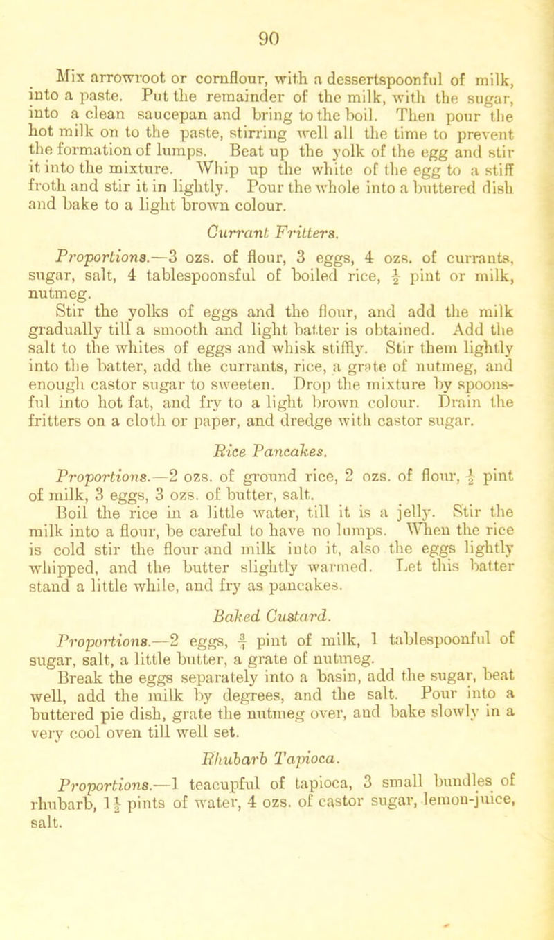 Mix arrowroot or cornflour, with a dessertspoonful of milk, into a paste. Put the remainder of the milk, with the sugar, into a clean saucepan and bring to the boil. Then pour the hot milk on to the paste, stirring well all the time to prevent the formation of lumps. Beat up the yolk of the egg and stir it into the mixture. Whip up the white of the egg to a stiff froth and stir it in lightly. Pour the whole into a buttered dish and bake to a light brown colour. Currant Fritters. Proportions.—3 ozs. of flour, 3 eggs, 4 ozs. of currants, sugar, salt, 4 tablespoonsful of boiled rice, -} pint or milk, nutmeg. Stir the yolks of eggs and the flour, and add the milk gradually till a smooth and light batter is obtained. Add the salt to the whites of eggs and whisk stiffly. Stir them lightly into the batter, add the currants, rice, a grate of nutmeg, and enough castor sugar to sweeten. Drop the mixture by spoons- ful into hot fat, and fry to a light brown colour. Drain the fritters on a cloth or paper, and dredge with castor sugar. Rice Pancakes. Proportions.—2 ozs. of ground rice, 2 ozs. of flour, \ pint of milk, 3 eggs, 3 ozs. of butter, salt. Boil the rice in a little water, till it is a jell}'. Stir the milk into a flour, be careful to have no lumps. When the rice is cold stir the flour and milk into it, also the eggs lightly whipped, and the butter slightly warmed. Let this batter stand a little while, and fry as pancakes. Baked Custard. Proportions.—2 eggs, ^ pint of milk, 1 tablespoonful of sugar, salt, a little butter, a grate of nutmeg. Break the eggs separately into a basin, add the sugar, beat well, add the milk by degrees, and the salt. Pour into a buttered pie dish, grate the mrtmeg over, and bake slowly in a vei'y cool oven till well set. Rhuharh Tapioca. Proportions.—1 teacupful of tapioca, 3 small bundles of rhubarb, \\ pints of water, 4 ozs. of castor sugar, lemon-juice, salt.