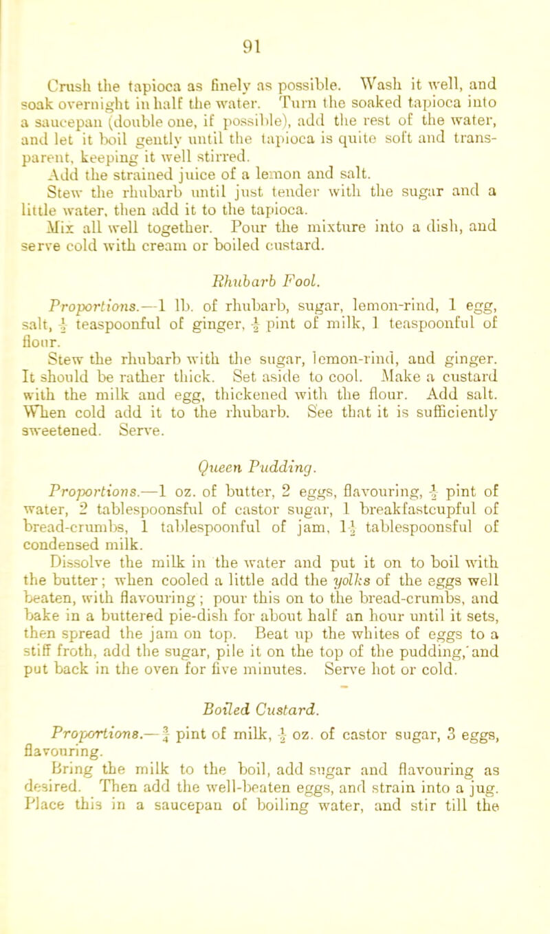 Crush the tapioca as finely as possible. Wash it ivell, and soak overnight in half the water. Turn the soaked tapioca into a saucepan ^double one, if possible), add the rest of the water, and let it boil gently until the tapioca is quite soft and trans- parent, keeping it well stirred. Add the strained juice of a lemon and salt. Stew the rhubarb until just tender with the sugar and a little water, then add it to the tapioca. Mix all well together. Pour the mixture into a dish, and serve cold with cream or boiled custard. Rhubarb Fool. Vroportions.—1 lb. of rhubarb, sugar, lemon-rind, 1 egg, salt, i teaspoonful of ginger, ^ pint of milk, 1 teaspoonful of flour. Stew the rhubarb with the sugar, lemon-rind, and ginger. It should be rather thick. Set aside to cool. Make a custard with the milk and egg, thickened with the flour. Add salt. When cold add it to the rhubarb. See that it is sufficiently sweetened. Serve. Queen Pudding. Proportions.—1 oz. of butter, 2 eggs, flavouring, -I pint of water, 2 tablespoonsfid of castor sugar, 1 breakfastcupful of bread-crumbs, 1 taldespoonful of jam, b| tablespoonsful of condensed milk. Dissolve the milk in the water and put it on to boil with the butter; when cooled a little add the yolhs of the eggs well beaten, with flavouring; pour this on to the bread-crumbs, and 1>ake in a buttered pie-dish for about half an hour until it sets, then spread the jam on top. Beat up the whites of eggs to a stiff froth, add the sugar, pile it on the top of the pudding,'and put back in the oven for five minutes. Senm hot or cold. Boiled Custard. Proportions.— | pint of milk, i oz. of castor sugar, 3 eggs, flavouring. Bring the milk to the boil, add sugar and flavouring as desired. Then add the well-beaten eggs, and strain into a jug. Place this in a saucepan of boiling water, and stir till the