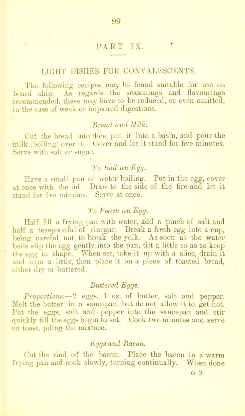 PART IX. LIGHT DISHES FOR CONVALESCENTS. The following recipes maj' be found suitable for use on board ship. As regards the seasonings and flavourings reconunended, these may have :o be reduced, or even omitted, in the case of weak or impaired digestions. Bread end Milk. Cut the bread into dice, put it into a basin, and pour the milk (boiling) over it. Cover and let it stand for five minutes. Serve with salt or sugar. To Boil an Egg. Have a small pan of water boiling. Put in the egg, cover at once with the lid. Draw to the side of the fire and let it staiul for five minutes. Serve at once. To Poach an Egg. Half fill a frying pan with water, add a pinch of salt and half a teaspoonful of vinegar. Break a fresh egg into a cup, bieing careful not to break the yolk. As soon as the water Ixiils slip the egg gently into tlie pan, tilt a little so as so keep the egg in shape. When set, take it up with a slice, drain it and trim a little, then place it on a piece of toasted bread, either dr}' or buttered. Buttered Eggs. Proportions.—2 eggs, 1 oz. of butter, salt and pepper. Afelt the butter in a saucepan, but do not allow it to get hot. Put the eggs, salt and pepper into the saucepan and stir quickly till the eggs begin to set. Cook two minutes and serve on toast, piling the mixture. Eggs and Bacon. Cut the rind off the bacon. Place the bacon in a wann frying pan and cook slowly, turning continually. When done G 2