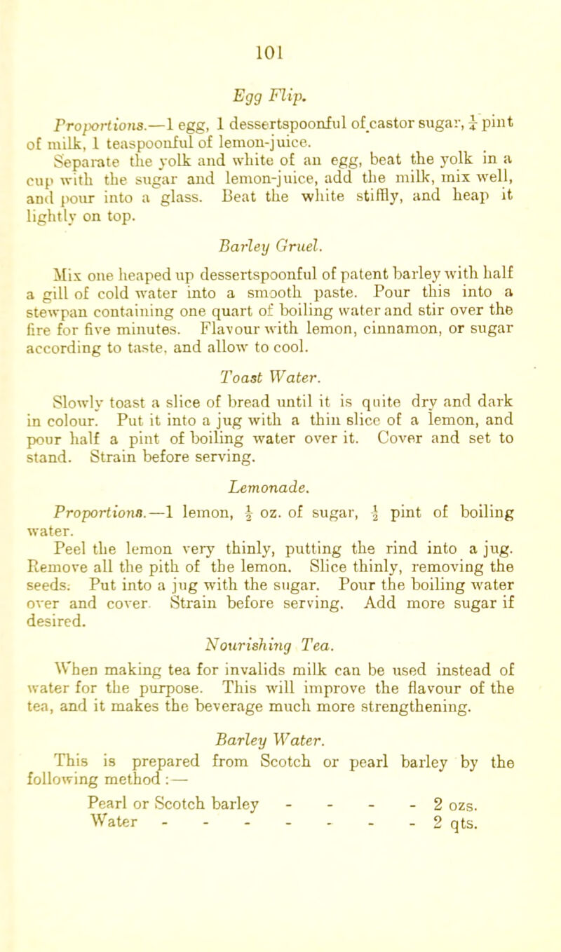 Egg FH}k Proportions.—1 egg, 1 dessertspoonful of castor sugar, ^ pint of milk, 1 teaspoouful of lemon-juice. Separate the .volk and white of an egg, beat the yolk in a cup with the sugar and lemon-juice, add the milk, mix well, and pour into a glass. Beat the white stiffly, and heap it lightly on top. Barley Gruel. Mix one heaped up dessertspoonful of patent barley with half a gill of cold water into a smooth paste. Pour this into a stewpan containing one quart of boiling water and stir over the fire for five minutes. Flavour with lemon, cinnamon, or sugar according to taste, and allow to cool. Toast Water. Slowly toast a slice of bread until it is quite dry and dark in colour. Put it into a jug with a thin slice of a lemon, and pour half a pint of boiling water over it. Cover and set to stand. Strain before serving. Lemonade. Proportions.—I lemon, oz. of sugar, I pint of boiling water. Peel the lemon very thinly, putting the rind into a jug. Remove all the pith of the lemon. Slice thinly, removing the seeds; Put into a jug with the sugar. Pour the boiling water over and cover Strain before serving. Add more sugar if desired. Nourishmg Tea. When making tea for invalids milk can be used instead of water for the purpose. This will improve the flavour of the tea, and it makes the beverage much more strengthening. Barley Water. This is prepared from Scotch or pearl barley by the following method ; — Pearl or Scotch barley - - - . 2 ozs. Water - - 2 qts.