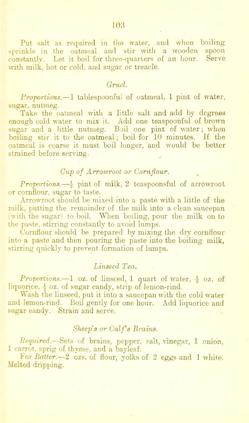 Put salt as required in the water, and when boiling sprinkle in the oatmeal and stir with a wooden spoon constantly. Let it boll for three-quarters of an hour. Serve with milk, hot or cold, and sugar or treacle. Gruel. Proportions.—1 tablespoonful of oatmeal, 1 pint of water, sugar, nutmeg. Take the oatmeal with a little salt and add by degrees enough cold water to mix it. Add one teaspoonful of brown sugar and a little nutmeg. Boil one pint of water; when boiling stir it to the oatmeal; boil for 10 minutes. If the oatmeal is coarse it must boil longer, and would be better strained before serving. Cup of Arrowroot or Cornflour. Proportions.—\ pint of milk, 2 teaspoonsful of arrowroot or cornflour, sugar to taste. Arrowroot should be mixed into a paste \vith a little of the milk, putting the remainder of the milk into a clean saucepan iwith the sugar) to boil. Wlieii boiling, pour the milk, on to the paste, stirring constantly to avoid lumps. Cornflour shoidd be prepared by mixing the diy cornflour into a paste and then pouring the paste into the boiling milk, stirring quickly to prevent fonnatioii of lumps. Linseed Tea. Proportions.—1 oz. of lin-sced, 1 quart of water, oz. of liquorice, oz. of sugar candy, strip of lemon-rind. Wash the linseed, put it into a saucepan with the cold water and lemon-rind. Boil gently for one hour. Add liquorice and sugar candy. Strain and serve. Sheep’s or Calf’s Brains. Required.—Setii of brains, pepper, salt, vinegar, 1 onion, 1 carrot, sprig of thyme, and a bayleaf. f'or Batter.—2 ozs. of flour, yolks of 2 eggs and 1 white. Melted dripping.