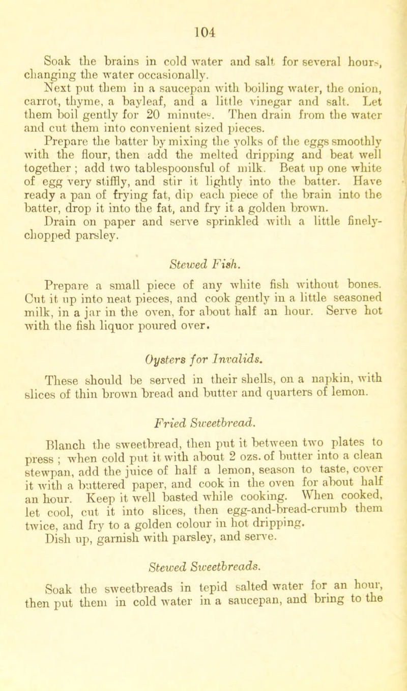 Soak the brains? in cold water and salt for several hour>, changing the Avater occasionally. Next put them in a saucepan rvitli boiling water, the onion, carrot, thyme, a bayleaf, and a little vinegar and salt. Let them boil gently for 20 minute'--. Then drain from the rvatcr and cut them into convenient sized pieces. Prepare the batter by mixing the yolks of the eggs smoothly Avith the flour, then add the melted dripping and beat Avell together ; add two tablespoonsful of milk. Beat up one Avhite of egg very stiffly, and stir it lightly into the batter. Have ready a pan of frying fat, dip each piece of the brain into the batter, drop it into the fat, and frj it a golden brown. Drain on paper and seiwe sprinkled Avith a little finely- chopped parsley. Stewed Fish. Prepare a small piece of any Avhite fish Avithout bones. Cut it up into neat pieces, and cook gently in a little seasoned milk, in a jar in the OA'en, for about half an hour. Serve hot Avith the fish liquor poured over. Oysters for Invalids. These should be served in their shells, on a naj)kin, Avith slices of thin broAvn bread and butter and quarters of lemon. Fried Stveetbread. Blanch the sAveetbread, then put it betAveen tAvo plates to press j when cold put it Avith about 2 ozs. of butter into a clean stewpan, add the juice of half a lemon, season to taste, coAcr it Avitli a buttered paper, and cook in the oven for about half an hour. Keep it Avell basted AAdiile cooking, \\hen cooked, let cool, cut it into slices, then egg-and-bread-crumb them tAvice, and fry to a golden colour in hot dripping. Dish up, garnish with parsley, and serve. Stewed Sweetbreads. Soak the sAveetbreads in tepid salted water for an houi, then put them in cold Avater in a saucepan, and bring to the