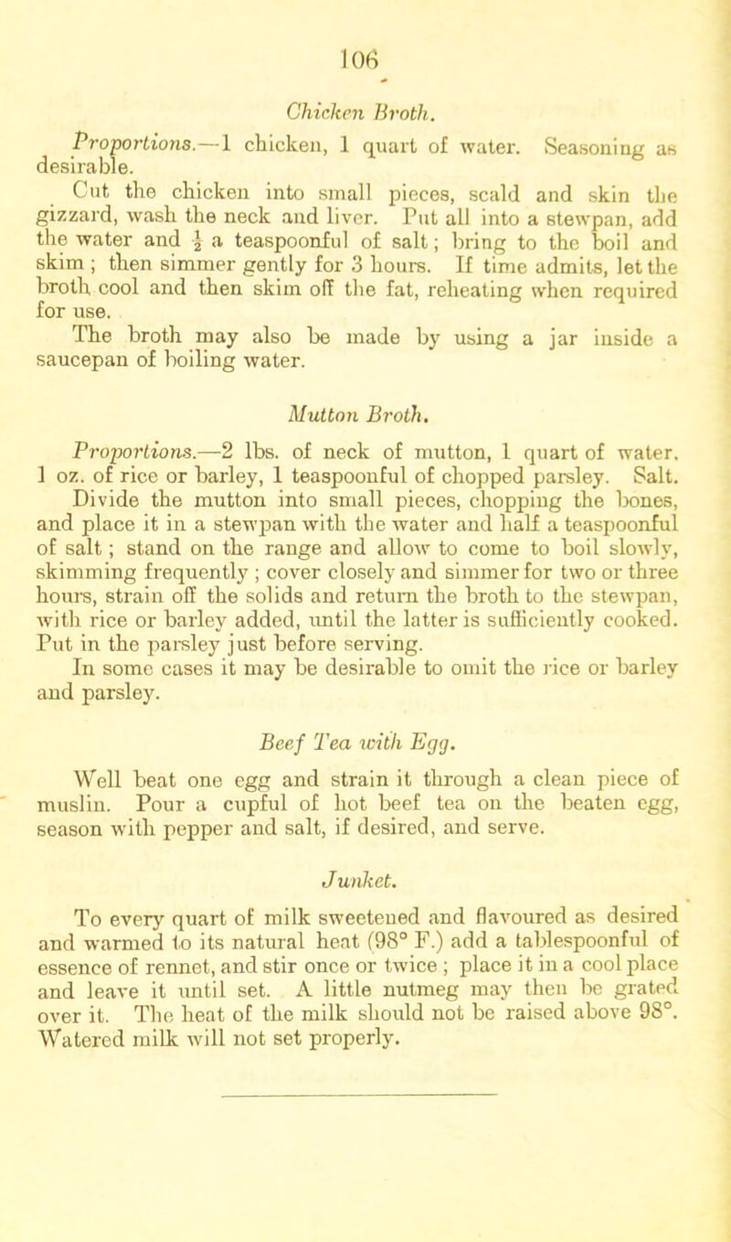 Chicken Broth. Proportions.—1 chicken, 1 quart of water. Seasoning as desirable. Cut the chicken into small pieces, scald and skin the gizzard, wash the neck and liver. Put all into a stewpan, add the water and I a teaspoonful of salt; bring to the boil and skim ; then simmer gently for 3 hours. If time admits, let the broth cool and then skim off the fat, reheating when required for use. The broth may also be made by using a jar inside a saucepan of boiling water. Mutton Bi’oth, Proportions.—2 lbs. of neck of mutton, 1 quart of water. 1 oz. of rice or barley, 1 teaspoonful of chopped parsley. Salt. Divide the mutton into small pieces, chopping the bones, and place it in a stewpan with the water and half a teaspoonful of salt; stand on the range and allow to come to boil slowly, skimming frequently ; cover closely and simmer for two or three hours, strain off the solids and return the broth to the stewpan, with rice or barley added, imtil the latter is sufiicieutly cooked. Put in the parsley just before serving. In some cases it may be desirable to omit the lice or barley and parsley. Beef Tea with Egg. Well beat one egg and strain it through a clean piece of muslin. Pour a cupful of hot beef tea on the beaten egg, season with pepper and salt, if desired, and serve. J unket. To every quart of milk sweetened and flavoured as desired and warmed to its natural heat (98° F.) add a tablespoonful of essence of rennet, and stir once or twice ; place it in a cool place and leave it until set. A little nutmeg may then be grated over it. The heat of the milk should not be raised above 98°. Watered milk will not set properly.
