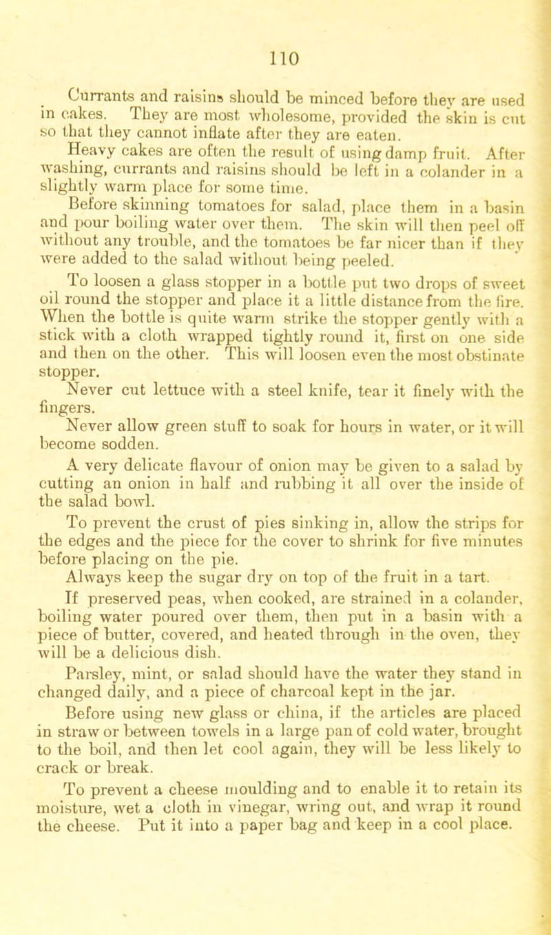 Currants and raisins should be minced before thev are used in cakes. They are most wliolesome, provided the skin is cut so that tliey cannot inflate after they are eaten. Heavy cakes are often the result of using damp fruit. After washing, currants and raisins sliould be left in a colander in a slightly warm place for some time. Before skmning tomatoes for salad, place them in a basin and pour boiling water over them. The skin will then peel off without any trouble, and the tomatoes be far nicer than if they were added to the salad without being peeled. To loosen a glass stopper in a l>ottle put two drops of sweet oil round the stopper and place it a little distance from the fire. When the bottle is quite warm strike the stopper gently with a stick with a cloth wrapped tightly round it, first on one side and then on the other. This will loosen even the most obstinate stopper. Never cut lettuce with a steel knife, tear it finely with the fingers. Never allow green stuff to soak lor hours in water, or it will become sodden. A very delicate flavour of onion may be given to a salad by cutting an onion in half and nibbing it all over the inside of the salad bowl. To prevent the crust of pies sinking in, allow the strips for the edges and the piece for the cover to shrink for five minutes before placing on the pie. Always keep the sugar dry on top of the fruit in a tart. If preserved peas, when cooked, are strained in a colander, boiling water poured over them, then put in a basin with a piece of butter, covered, and heated through in the oven, they will be a delicious dish. Parsley, mint, or salad should have the water they stand in changed daily, and a piece of charcoal kept in the jar. Before using new glass or china, if the articles are placed in straw or between towels in a large pan of cold water, brought to the boil, and then let cool again, they will be less likely to crack or break. To prevent a cheese moulding and to enable it to retain its moisture, wet a cloth in vinegar, wring out, and wrap it round the cheese. Put it into a paper bag and keep in a cool place.