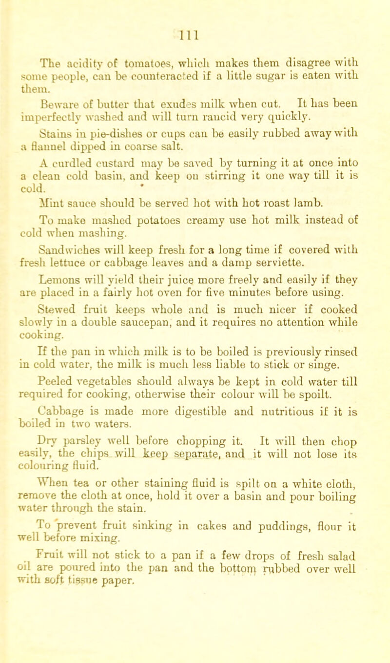 The acidity of tomatoes, wliicli makes them disagree with some people, can be counteracted if a little sugar is eaten with them. Beware of butter that exudes milk when cut. It has been imperfectly washed and will turn rancid very quickl}*. Stains in pie-dislies or cups can be easily rubbed away with a flannel dipped in coarse salt. A curdled custard may be saved by turning it at once into a clean cold basin, and keep on stirring it one way till it is cold. Mint sauce should be served hot with hot roast lamb. To make mashed potatoes creamy use hot milk instead of cold when mashing. Sandwiches will keep fresh for a long time if covered with fresh lettuce or cabbage leaves and a damp serviette. Lemons will yield their juice more freely and easily if they are placed in a fairly hot oven for five minutes before using. Stewed fniit keeps whole and is much nicer if cooked slowly in a double saucepan, and it requires no attention while cooking. If the pan in which milk is to be boiled is previously rinsed in cold water, the milk is much less liable to stick or singe. Peeled vegetables should always be kept in cold water till required for cooking, otherwise their colour will be spoilt. Cabbage is made more digestible and nutritious if it is boiled in two waters. Dry parsley well before chopping it. It will then chop easily, the chips will keep separate, and it will not lose its colouring fluid. When tea or other staining fluid is spilt on a white cloth, remove the cloth at once, hold it over a basin and pour boiling water through the stain. To 'prevent fruit sinking in cakes and puddings, flour it well before mixing. Fruit will not stick to a pan if a few drops of fresh salad oil are poured into the pan and the bottorn rubbed over well with soft tissue paper.