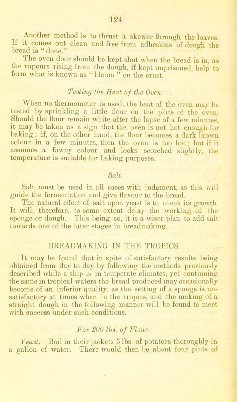 Auotlier method is to tlirust a skewer through the loaves. I£ it comes out clean and free from adhesions of dough the bread is “ done.” Tlie oven door should be kept shut when the bread is in, as the vapours rising from the dough, if kept imprisoned, help to form what is known as “ bloom ” on the crust. TesLing the Heat of the Oven. When no thermometer is used, the heat of the oven may be tested by sprinkling a little flour on the plate of the oven. Should the flour remain white after the lapse of a few minutes, it may be taken as a sign that the oven is not hot enough for baking; if, on the other hand, the flour becomes a dark brown colour in a few minutes, then the oven is too hot; but if it assumes a fawny colour and looks scorched slightly, the temperature is suitable for baking purposes. Salt. Salt must be used in all cases with judgment, as this will guide the fennentation and give flavour to the bread. The natural effect of salt upon yeast is to check its growth. It will, therefore, to some e.vtent delay the working of the sponge or dough. This being so, it is a wiser plan to add salt towards one of the later stages in breadmaking. BREADMAKING IN THE TROPICS. It may be found that in spite of satisfactory results being obtained from day to day' by following the methods previously described while a ship is in temperate climates, yet contimzing the same in tropical waters the bread pi'oduced ma}” occasionally' become of an inferior quality, as the setting of a sponge is un- satisfactory at times when in the tropics, and the making of a sti’aight dough in the following manner will be found to izaeet with success under such conditions. For 200 lbs. of Flour. Yeast.—Boil in their jackets 3 lbs. of potatoes thoroughly in a gallon of water. There would then be about four pints of