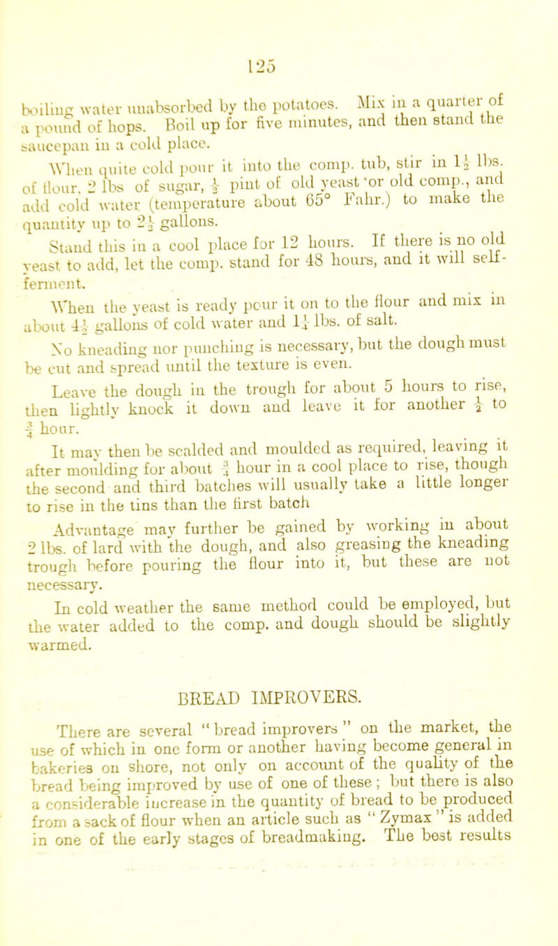 txnlmg water uuabsorbed by the potatoes. Mi.K ni a quartei of a pound of bops. Boil up for five minutes, and then stand the baucepan in a cold place. When quite cold pour it into the comp, tub, stir in U lbs. of Hour. 2 lbs of sugar, pint of. old yeast-or old comp., and add cold water (temperature about 65° I'ahr.) to make the quantity up to 2i gallons. Stand this in a cool place for 12 hours. If there is no old veast to add, let the comp, stand for 48 hours, and it will seii- ferment. When the yeast is ready pour it on to the flour and mix in about 41 galloiis of cold water and Ij lbs. of salt. Mo kneading nor punching is necessary, but the dough must be cut and spread until the texture is even. Leave the dough in the trough for about 5 hours to rise, then lightly knock it down and leave it for another i to ^ hour. It may then be scalded and moulded as required, leaving it after moulding for about hour in a cool place to l ise, though the second and third batches will usually lake a little longer 10 rise in the tins than the first batch Advantage mav further be gained by working in about 2 lbs. of lard with the dough, and also greasing the kneading trough before pouring the flour into it, but these are not necessary. In cold weather the same method could be employed, but the water added to the comp, and dough should be slightly warmed. BREAD IMPROVERS. There are several “ bread improvers ” on the market, the use of which in one form or another having become general in bakeries on shore, not only on accomit of the quality of the bread being improved by use of one of these ; but there is also a considerable increase in the quantity of bread to be produced from a sack of flour when an article such as “ Zymax ’ is added in one of the early stages of breadmakiug. The best results