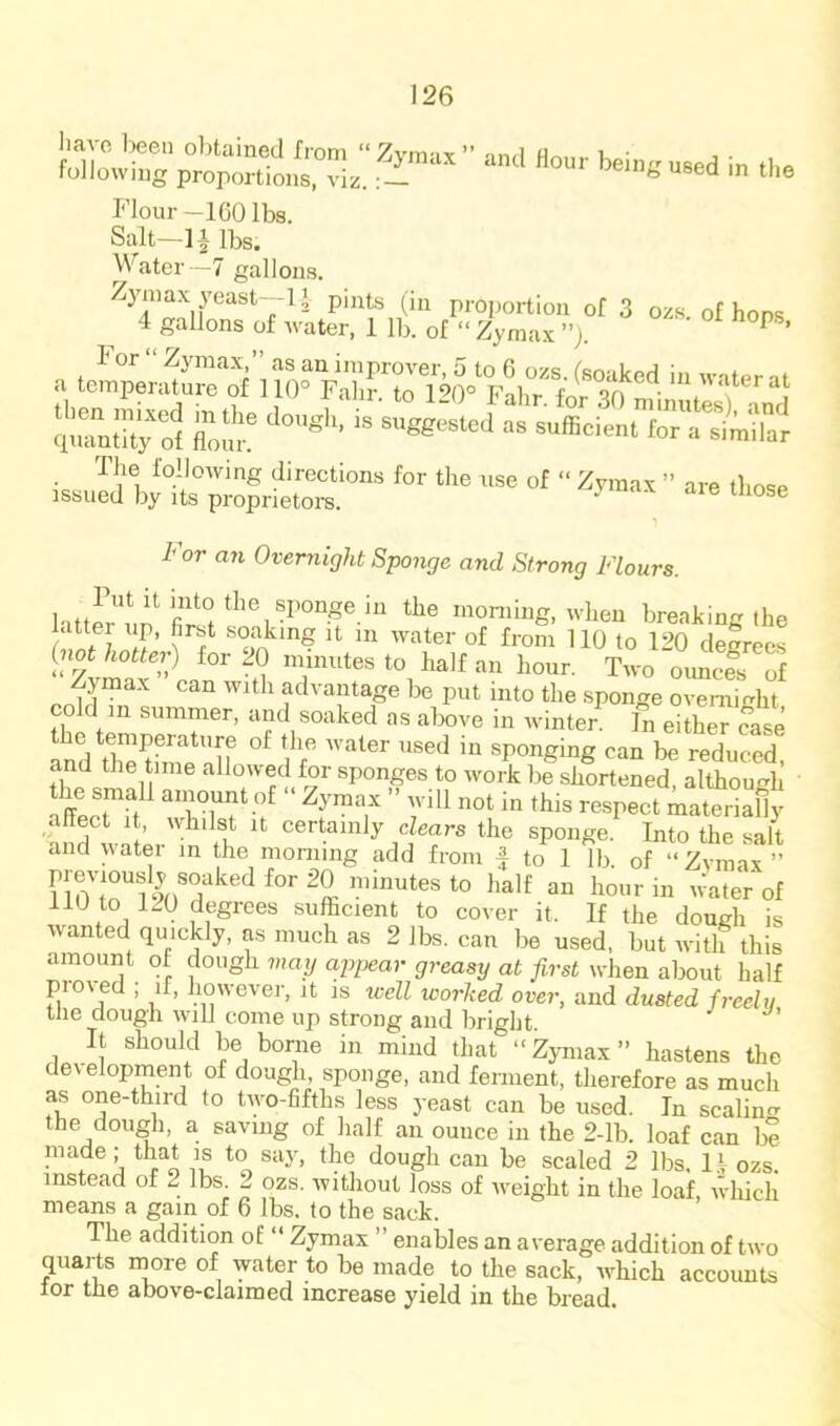 Flour —IGO lbs. Salt—11 lbs. Water—7 gallons. Zymax past—1» pints (in proportion of 3 ozs. of hops 4 gallons of water, 1 lb. of “ Zymax ”j. ^ ’ The following directions for the use of “ Zymax ” are those issued by its proprietors. For an Overnight Sponge and Strong Flours. lattfrnn moniiiig, when breaking the latter up, first soaking it m water of from 110 to 1‘iQ decrees (not hotter) for 20 niinutes to half an hour. Turn o,mcl of Zymax can with advantage be put into the sponge overnight CO d m summer, and soaked as above in ivinter. In either case InVfheSalf  sponging can be reduced.' and the time allowed for sponges to work be shortened, although the small ainount of Zymax ” will not in this respect materiaOy affect It, whilst it certainly dears the sponge Into the salt and water in the morning add from | to 1 lb of “Zvmax” no to 120 degrees sufficient to cover it. If the dough is wanted quickly, as much as 2 lbs. can be used, but with this amount of dough vmy appear greasxj at first when about half pioved ; if, however, it is well worked over, and dusted freelii tlie dough will come up strong and bright. It should be borne in mind that “Zymax” hastens the development of dough, sponge, and ferment, therefore as much as one-third to two-fifths less yeast can be used. In scalin^r the dough, a saving of half an ounce in the 2-lb. loaf can be made; that is to say, the dough can be scaled 2 lbs. ozs. instead of 2 lbs. 2 ozs. without loss of weight in the loaJE, wliich means a gam of 6 lbs. to the sack. The addition of “ Zymax ” enables an average addition of two quarts more of water to be made to the sack, which accounts tor the above-claimed increase yield in the bread.