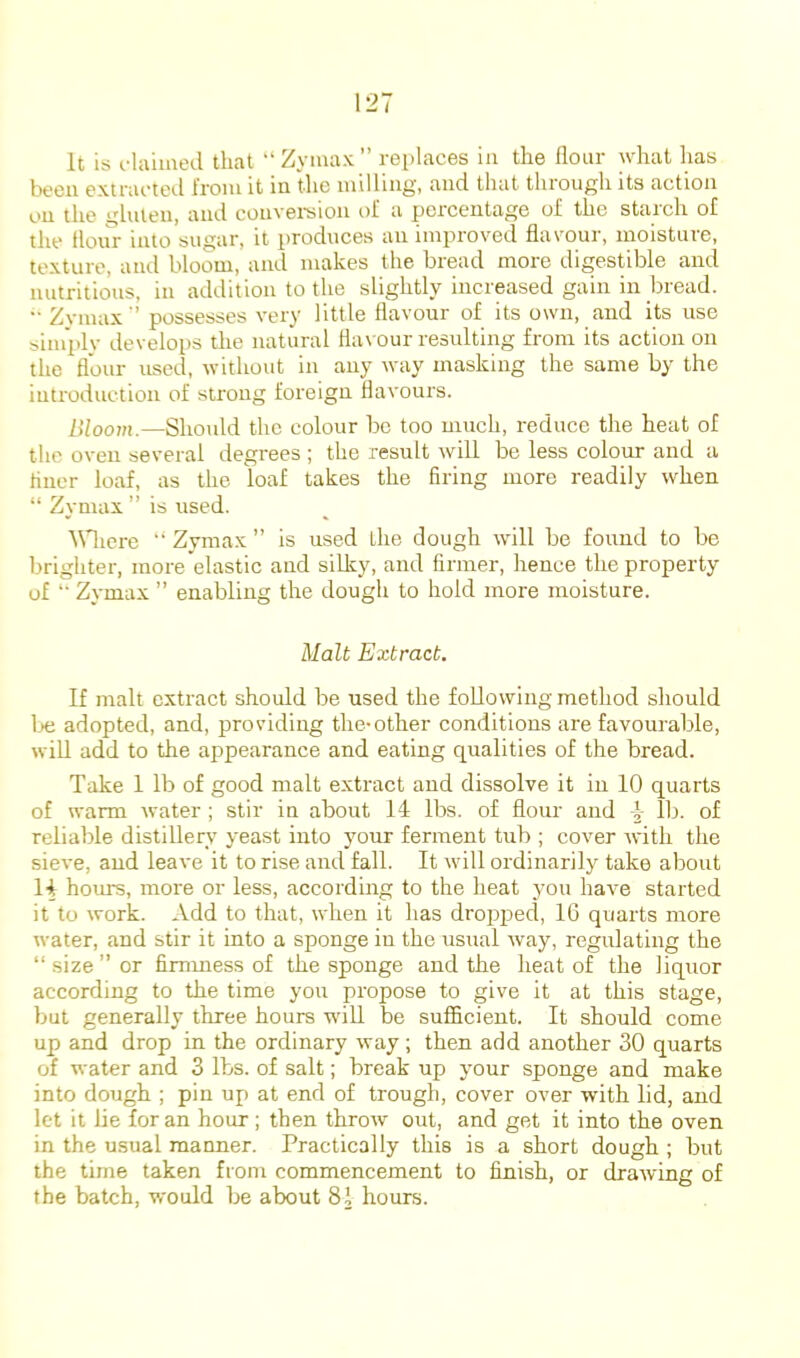 It is daimed that “Zymax” replaces in the flour what has been extracted from it in the milling, and that through its action on the gluten, and conversion of a percentage of the staich of the lloiir into sugar, it produces an improved flavour, moisture, texture, and bloom, and makes the bread more digestible and nutritious, in addition to the slightly increased gain in bread. •• Zymax'’ possesses very little flavour of its own, and its use simplv develops the natural fla\our resulting from its action on the flour used, without in any way masking the same by the introduction of strong foreign flavours. Bloom.—Should the colour bo too much, reduce the heat of the oven several degrees ; the result will be less colour and a Hiicr loaf, as the loaf takes the firing more readily when “ Zymax ” is used. Wierc “ Zymax ” is used the dough will be found to be brighter, more elastic and silky, and firmer, hence the property of “ Zymax ” enabling the dough to hold more moisture. Malt Extract. If malt extract should be used the following method should lx; adopted, and, providing the-other conditions are favourable, will add to the appearance and eating qualities of the bread. Take 1 lb of good malt extract and dissolve it in 10 quarts of warm water; stir in about 14 lbs. of flour and I lb. of reliable distillery yeast into your ferment tub ; cover with the sieve, and leave it to rise and fall. It will ordinarily take about H hours, more or less, according to the heat you have started it to work. Add to that, when it has drojqDed, 16 quarts more water, and stir it into a sponge in the usual way, regulating the “ size ” or fimmess of the sponge and the heat of the liquor according to the time you propose to give it at this stage, but generally three hours will be sufficient. It should come up and drop in the ordinary way ; then add another 30 quarts of water and 3 lbs. of salt; break up your sponge and make into dough ; pin up at end of trough, cover over with lid, and let it lie for an hour; then throw out, and get it into the oven in the usual manner. Practically this is a short dough ; but the time taken from commencement to finish, or drawing of the batch, would be about 81 hours.