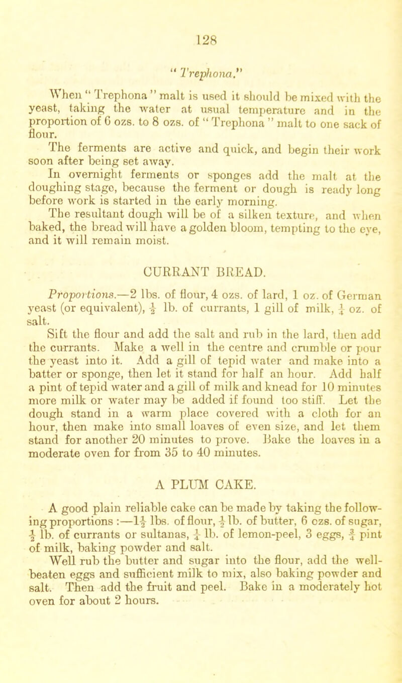 “ Trephona, When “ Trephona ” malt is used it should be mixed with the yeast, taking the water at usual temperature and in the proportion of G ozs. to 8 ozs. of “ Trephona ” malt to one sack of flour. The ferments are active and quick, and begin their work soon after being set away. In overnight ferments or sponges add the mall at the doughing stage, because the ferment or dough is ready long before work is started in the early morning. The resultant dough will be of a silken texture, and when baked, the bread will have a golden bloom, tempting to the eye, and it will remain moist. CURRANT BREAD. Proportions.—2 lbs. of flour, 4 ozs. of lard, 1 oz. of German j-east (or equivalent), 4 lb. of currants, 1 gill of milk, ^ oz. of salt. Sift the flour and add the salt and rub in the lard, then add the currants. Make a well in the centre and crumble or pour the yeast into it. Add a gill of tepid water and make into a batter or sponge, then let it stand for half an hour. Add half a pint of tepid water and a gill of milk and knead for 10 minutes more milk or water may be added if found too stiff. Let the dough stand in a warm place covered with a cloth for an hour, then make into small loaves of even size, and let them stand for another 20 minutes to prove. Bake the loaves in a moderate oven for fi'om 35 to 40 minutes. A PLUM CAKE. A good plain reliable cake can be made by taking the follow- ing proportions :—14 lbs. of flour, 4 lb. of butter, 6 ozs. of sugar, lb. of currants or sultanas, 4: lb. of lemon-peel, 3 eggs, f pint of milk, baking powder and salt. Well rub the butter and sugar into the flour, add the well- beaten eggs and suflicient milk to mix, also baking powder and salt. Then add the fruit and peel. Bake in a moderately hot oven for about 2 hours.