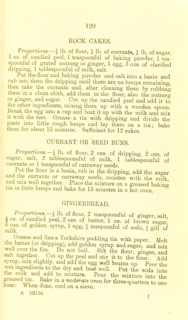 ROCK CAKES. Proportions.—^ lb. of flour, i lb. of ciurants, i lb. of sugar, 1 oz. of candied peel, 1 teaspoonful of baking powder, 1 tea- spoonful of grated nutmeg or ginger, 1 egg, 3 ozs. of clarified dripping, 1 tablespoonfid of milk, salt. Put the flour and baking powder and salt into a basin and rub into them the dripping until there are no lumps remaining, then take the cuixants and, after cleaning them by rubbing thern in a clean cloth, add them to the flour, also the nutmeg or ginger, and sugar. Cut up the candied peel and add it to toe other ingredients, mixing them up with a wooden spoon. Break the egg into a cup and beat it up with the milk and mix it with the rest. Grease a tin with dripping and divide the paste into littlejough heaps and lay them on a tin; bake them for about lo minutes. Sufficient for 12 cakes. CURRANT OR SEED BUNS. Proportions. | lb. of flour, 2 ozs. of dripping, 2 ozs. of sugar, salt, 2 tablespoonsful of milk, 1 tablespoonful of currants or 1 teaspoonful of carraway seeds. Put the flour in a basin, rub in the dripping, add the sugar and the currants or carraway seeds, moisten with the milk and mix well together. Place the mixture on a greased baking tin in little lumps and bake for 15 minutes in a hot oven. GINGERBREAD. ProjK)Hions.—\ lb. of flom-, 2 teaspoonsful of ginger salt i cz. of ca„d ed peel, 2 oas. of butter, 1 oz. of bro™ sCr ^o^s. of golden syrup, 1 egg, | teaspoonful of soda, a gill of Grease and Ime a iorkshire pudding tin with paper. Melt the butter for dripping), add golden syrup and sugar, and mix weU over the fire^ Do not boil. Sift the flour ginger S salt together. Cut up the peel and stir it to the flour. Add s}-rup, mix shghtly, and add the egg well beaten up. Pour the wet m^edients to the dry and beat well. Put the soda into the milk and add to mixture. Pour the mixture into the ^eased Un. Bake m a moderate oven for three-quarters to one hour. When done, cool on a sieve. K 221 Hr, I