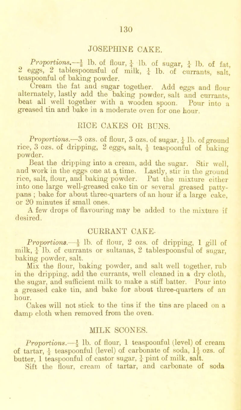 JOSEPHINE CAKE. Proportions.—I lb. of flour, ^ lb. of sugar, -J- lb. of fat, 2 eggs, 2 tablespoousful of milk, i lb. of currants, salt,’ teaspooaful of baking powder. Cream the fat and sugar together. Add eggs and flour alternately, lastly add the baking powder, salt and currants, beat all well together with a wooden spoon. Pour into a greased tin and bake in a moderate oven for one hour. RICE CAKES OR BUNS. Proportions.—3 ozs. of flour, 3 ozs. of sugar, ^ lb. of ground rice, 3 ozs. of dripping, 2 eggs, salt, | teaspoonful of baking powder. Beat the dripping into a cream, add the sugar. Stir well, and work in the eggs one at a^time. Lastly, stir in the ground rice, salt, flour, and baking powder. Put the mixture either into one large well-gi'eased cake tin or several greased patty- pans ; bake for about three-quarters of an hour if a large cake, or 20 minutes if small ones. A few drops of flavouring may be added to the mixture if desired. CURRANT CAKE. Proportions.—^ lb. of flour, 2 ozs. of dripping, 1 gill of milk, i lb. of currants or sultanas, 2 tablespoousful of sugar, baking powder, salt. Mix the flour, baking powder, and salt well together, rub in the dilj^ping, add the currants, well cleaned in a dry cloth, the sugar, and sufficient milk to make a stiff batter. Pour into a greased cake tin, and bake for about three-quartere of an hour. Cakes will not stick to the tins if the tins are placed on a damp cloth when removed from the oven. MILK SCONES. Proportions.—\ lb. of flour, 1 teaspoonful (level) of cream of tartar, \ teaspoonful (level) of carbonate of soda, 1| ozs. of butter, 1 teaspoonful of castor sugar, pint of milk, salt. Sift the flour, cream of tartar, and carbonate of soda