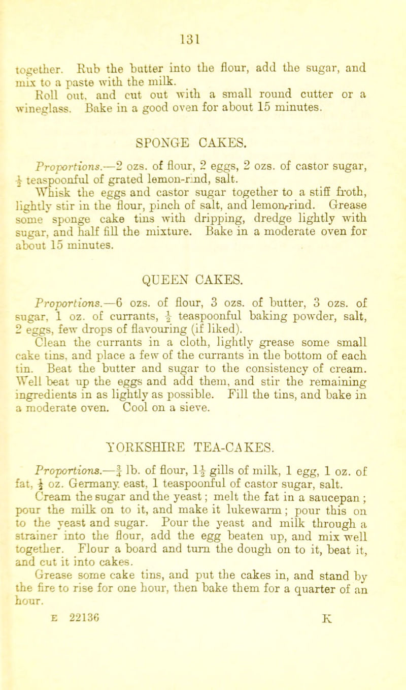 together. Rub the butter into the flour, add the sugar, and tube to a paste with the milk. Roll out, and cut out with a small round cutter or a wineglass. Bake in a good oven for about 15 minutes. SPONGE CAKES. Proportions.—2 ozs. of flour, 2 eggs, 2 ozs. of castor sugar, ^ teaspoonful of grated lemon-rmd, salt. Whisk the eggs and castor sugar together to a stiff froth, lightly stir in the flour, pinch of salt, and lemoru-rind. Grease some sponge cake tins with dripping, dredge lightly with sut^ar, and half fill the mixture. Bake in a moderate oven for about 15 minutes. QUEEN CAKES. Proportions.—6 ozs. of flour, 3 ozs. of butter, 3 ozs. of sugar, 1 oz. of currants, \ teaspoonful baking powder, salt, 2 eggs, few drops of flavouring (if liked). Clean the currants in a cloth, lightly grease some small cake tins, and place a few of the currants in the bottom of each tin. Beat the butter and sugar to the consistency of cream. Well beat up the eggs and add them, and stir the remaining ingredients in as lightly as possible. Fill the tins, and bake in a moderate oven. Cool on a sieve. YORKSHIRE TEA-CAKES. Proportions.—f lb. of flour, 1-|- gills of milk, 1 egg, 1 oz. of fat, I oz. Germany, east, 1 teaspoonful of castor sugar, salt. Cream the sugar and the yeast; melt the fat in a saucepan ; pour the milk on to it, and make it lukewarm; pour this on to the yeast and sugar. Pour the yeast and milk through a strainer into the flour, add the egg beaten up, and mix well together. Flour a board and turn the dough on to it, beat it, and cut it into cakes. Grease some cake tins, and put tlie cakes in, and stand by the fire to rise for one hour, then bake them for a quarter of an hour. E 22136 K