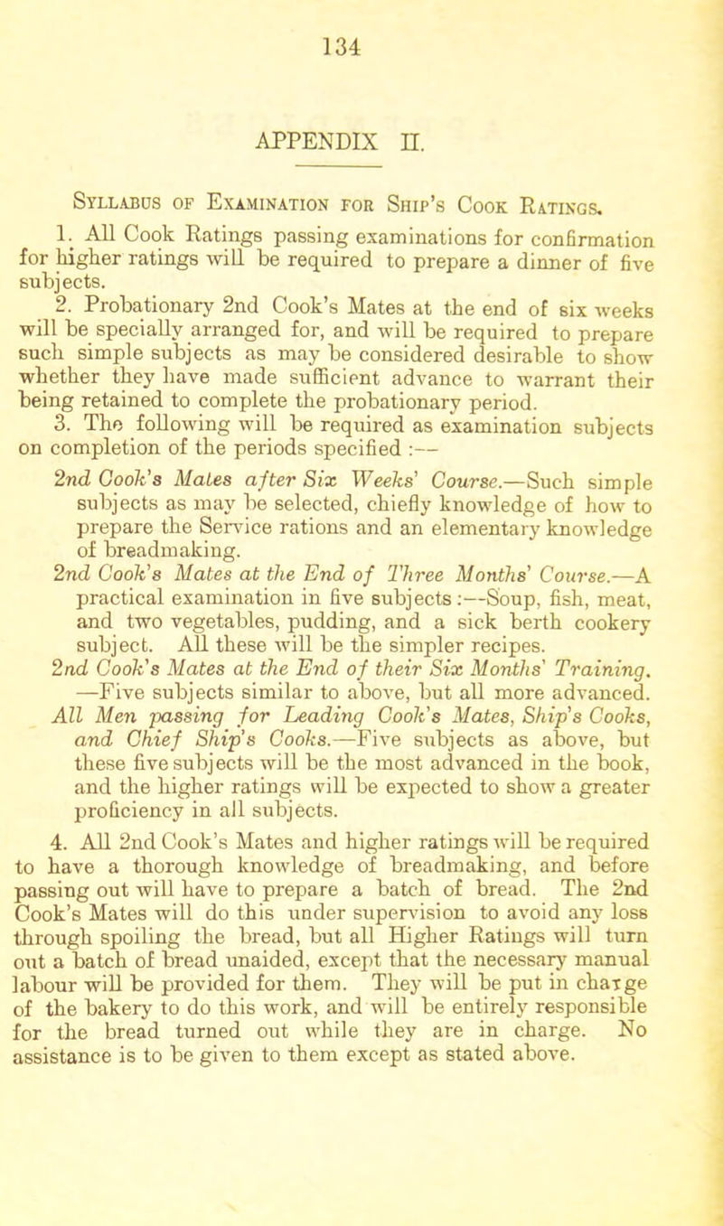 APPENDIX n. Syllajjds of Examination for Ship’s Cook Ratings. 1. ^ All Cook Ratings passing examinations for confirmation for higher ratings will be required to prepare a dinner of five subjects. 2. Probationary 2nd Cook’s Mates at the end of six weeks will be specially arranged for, and will be required to prepare such simple subjects as may be considered desirable to show whether they have made sufficient advance to warrant their being retained to complete the probationary period. 3. The following will be required as examination subjects on completion of the periods specified :— 2nd Cook’s Mates after Six Weeks' Course.—Such simple subjects as may be selected, chiefly knowledge of how to prepare the Service rations and an elementary knowledge of breadmaking. 2nd Cook's Mates at the End of Three Months’ Course.—A practical examination in five subjects:—Soup, fish, meat, and two vegetables, pudding, and a sick berth cookery subject. AU these will be the simpler recipes. 2nd Cook's Mates at the End of their Six Months' Training. —Five subjects similar to above, but all more advanced. All Men passing for Leading Cook's Mates, Ship’s Cooks, and Chief Ship’s Cooks.—Five subjects as above, but these five subjects will be the most advanced in the book, and the higher ratings will be expected to show a greater proficiency in all subjects. 4. All 2nd Cook’s Mates and higher ratings will be required to have a thorough knowledge of breadmaking, and before passing out will have to prepare a batch of bread. The 2nd Cook’s Mates will do this under supervision to avoid any loss through spoiling the bread, but all Higher Ratings will tiirn out a batch of bread imaided, except that the necessary manual labour will be provided for them. They will be put in charge of the bakery to do this work, and will be entirely responsible for the bread turned out while they are in charge. No assistance is to be given to them except as stated above.
