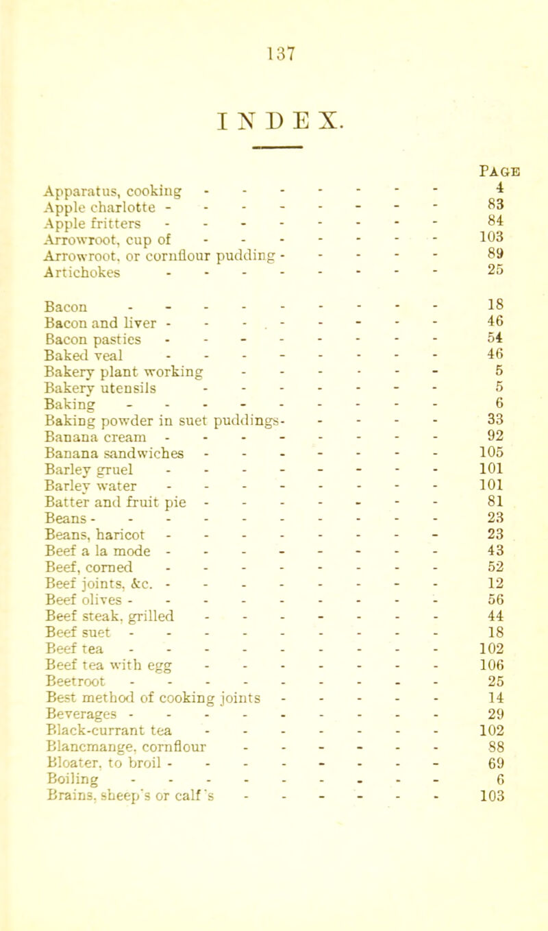 INDEX. Page Apparatus, cooking Apple charlotte -------- 83 -Apple fritters - -- -- -- - 84 -Arrowroot, cup of 1^3 Arrowroot, or cornflour pudding 89 Artichokes - -- -- -- - 25 Bacon - - 18 Bacon and liver -------- 46 Bacon pasties - - 54 Baketl veal -------- 46 Bakery plant working - 5 Bakery utensils - 5 Baking - - - - 6 Baking powder in suet puddings 33 Banana cream - -- -- -- - 92 Banana sandwiches ------- 105 Barley gruel -------- 101 Barley water 101 Batter and fruit pie 81 Beans 23 Beans, haricot - -- -- -- - 23 Beef a la mode ------- - 43 Beef, corned - -- -- -- - 52 Beef joints, &c. -------- 12 Beef olives --------- 56 Beef steak, grilled ------- 44 Beef suet --------- 18 Beef tea 102 Beef tea with egg - - - - - - - 106 Beetroot 25 Best method of cooking joints ----- 14 Beverages 29 Black-currant tea ------- 102 Blancmange, cornflour ------ 88 Bloater, to broil ------- - 69 Boiling -- - f, Brains, sheep's or calf's ------ 103