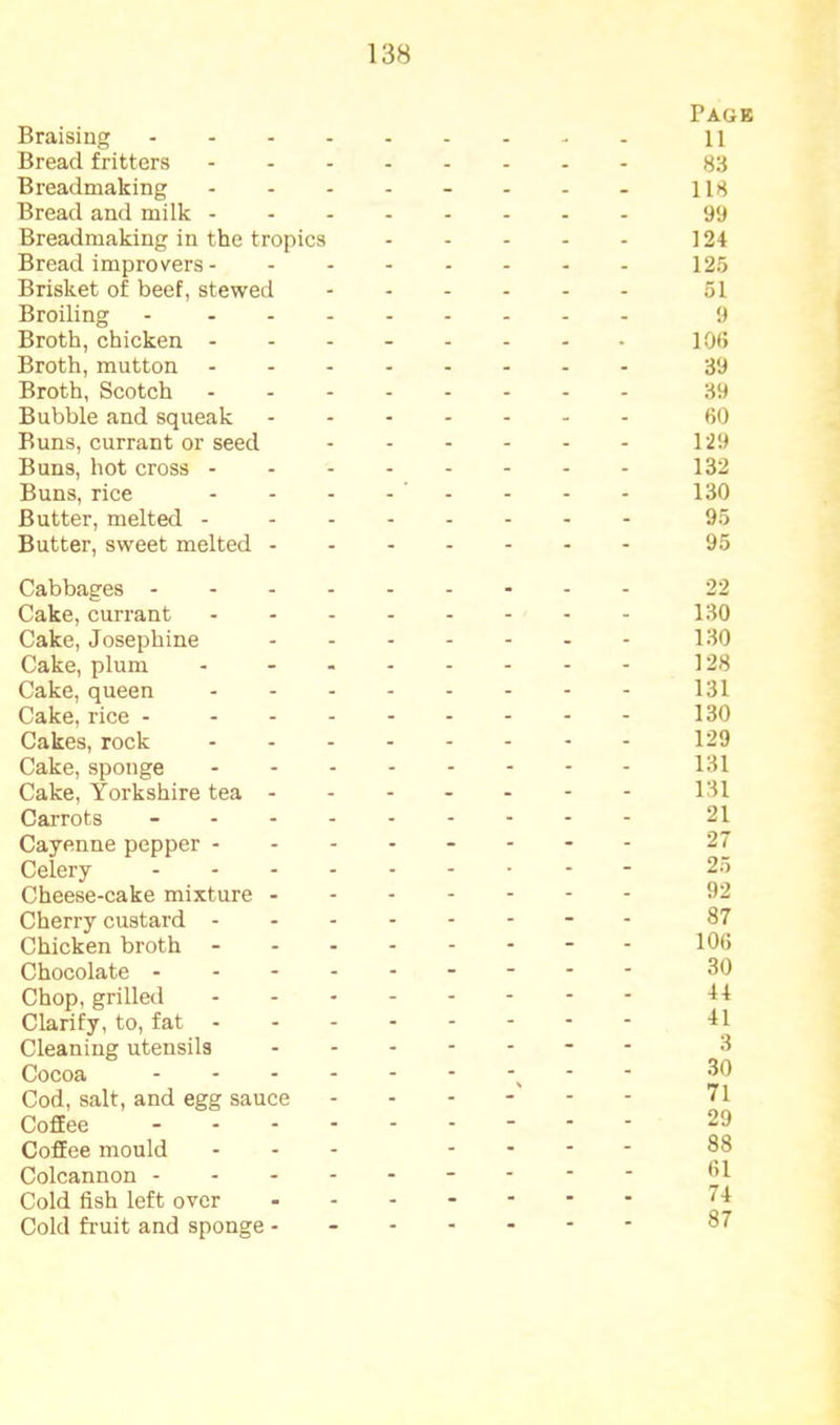Braising ... Page 11 Bread fritters - . . . . - 83 Breadmaking - - - - - - 118 Bread and milk . - - - . - 99 Breadmaking in the tropics - - - - - 124 Bread improvers - - - - - - - 125 Brisket of beef, stewed - - - - - - 51 Broiling - - - - - - 9 Broth, chicken - - - - - - . 106 Broth, mutton . - - - . - 39 Broth, Scotch - - - - - - 39 Bubble and squeak - - - - - - 60 Buns, currant or seed - - - - - - 129 Buns, hot cross - - - - - - - 132 Buns, rice - - - - - 130 Butter, melted - - - - - - - 95 Butter, sweet melted - - - - - - - 95 Cabbages ... . - - - - 22 Cake, currant - - - - - - 130 Cake, Josephine - - - . - - 130 Cake, plum - - - - - - 128 Cake, queen - - - - - - 131 Cake, rice - - - - - - - 130 Cakes, rock - - - - - - 129 Cake, sponge - - - - - - 131 Cake, Yorkshire tea - - - - - - - 131 Carrots - - - - - - 21 Cayenne pepper - - - - - - - 27 Celery - - - • - “ 25 Cheese-cake mixture - - - - - - - 92 Cherry custard - - - - - - - 87 Chicken broth - - - - - - 106 Chocolate ... - - - - - - 30 Chop, grilled - - - - - - 44 Clarify, to, fat - - - - - - - 41 Cleaning utensils - - - - - - 3 Cocoa 30 Cod, salt, and egg sauce - - - - - - 71 Coffee - - - - - - 29 Coffee mould - - - - - 88 Colcannon - - - - - - - 61 Cold fish left over - - - - - - 74 Cold fruit and sponge - - - - - - - 87