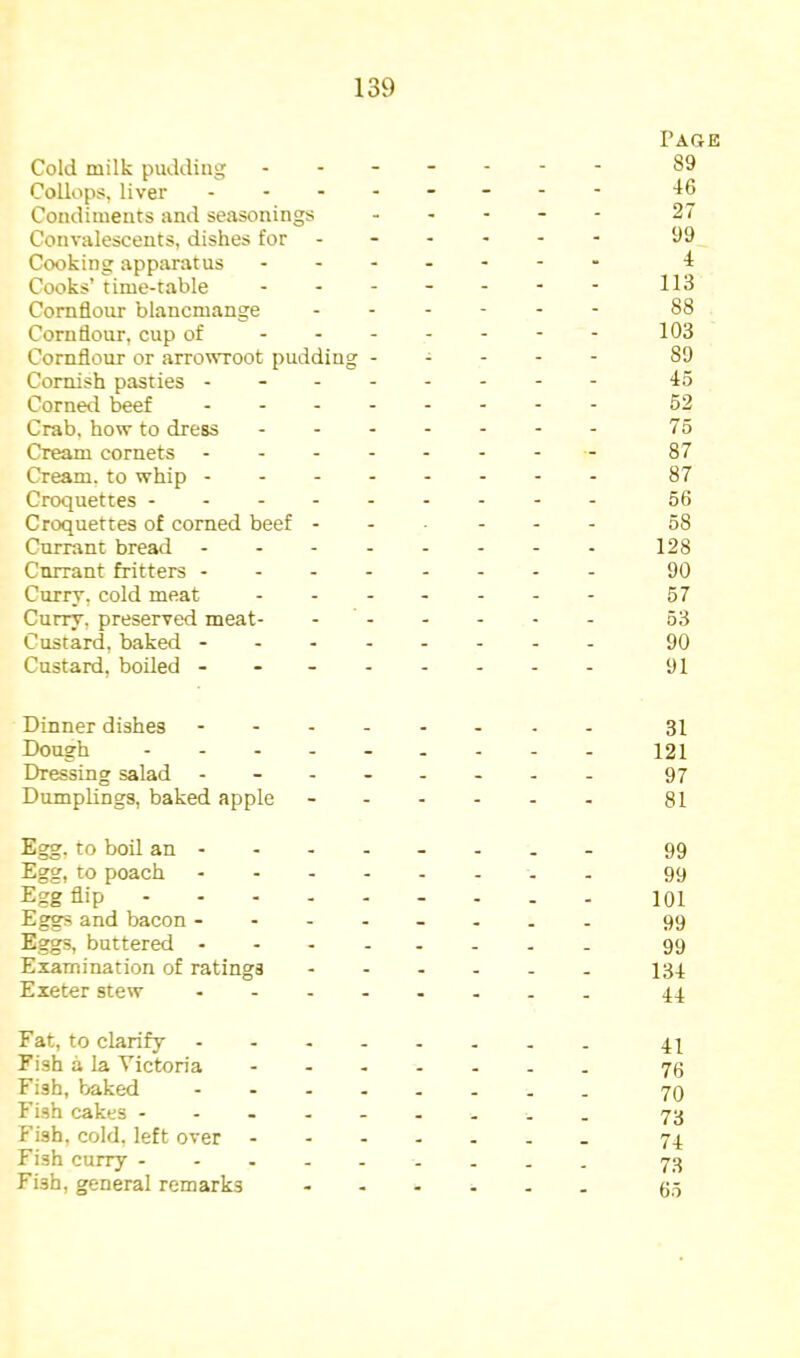 Page Cold milk pudding ------- 89 Collops, liver - -- -- -- - 46 Condiments and seasonings ----- 27 Convalescents, dishes for ----- - 99 Cooking apparatus 4 Cooks’time-table - - - - - - - Cornflour blancmange ------ 88 Cornflour, cup of 103 Cornflour or arro^\TOot pudding ----- 89 Cornish pasties --- 45 Corned beef - 62 Crab, how to dress - -- -- -- 75 Cream cornets - -- -- -- - 87 Cream, to whip 87 Croquettes 56 Croquettes of corned beef ----- - 58 Currant bread - -- -- -- - 128 Currant fritters -------- 90 Currv, cold meat - -- -- -- 57 Curry, preserved meat- ------ 53 Custard, baked ------- - 90 Custard, boiled ------- - 91 Dinner dishes - -- -- -- - 31 Dough --------- 121 Dressing salad -------- 97 Dumplings, baked apple - 81 Egg, to boil an 99 Egg, to poach 99 Egg flip 101 Eggs and bacon -------- 99 Eggs, buttered 99 Examination of ratings - 134 Exeter stew 44 Fat, to clarify 44 Fish a la Victoria ------- 70 Fish, baked 70 Fish cakes -------- - 73 Fish, cold, left over - 74 Fish curry 73 Fish, general remarks 05