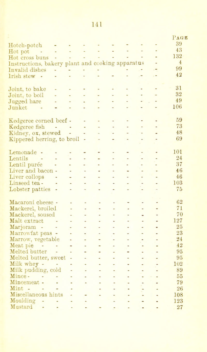 Hotch-potch - Hot pot Hot cross buns ------- Instructions, bakery plant and cooking aj)paratus Invalid dishes . - - - - - Irish stew I’AfJE 3!) 43 132 4 99 42 Joint, to bake Joint, to boil Juggetl hare Junket 31 32 49 106 Ke*lgeree corned beef - Kedgeree fish Kidney, ox, stewed Kipperetl herring, to broil 69 73 48 69 Lemonade - Lentils Lentil puree Liver and bacon - Liver collops Linseed tea - Lobster patties - 101 24 37 46 46 103 75 Macaroni cheese - Mackerel, broiled Mackerel, soused Malt extract Marjoram - Marrowfat peas - Marrow, vegetable Meat pie Melted butter Melted butter, sweet - Milk whey - Milk pudding, cold Mince- - . . Mincemeat - - - Mint - - - - Miscellaneous hints Moulding - Mustard 62 71 70 127 25 23 24 42 95 95 102 89 55 79 26 108 123 27