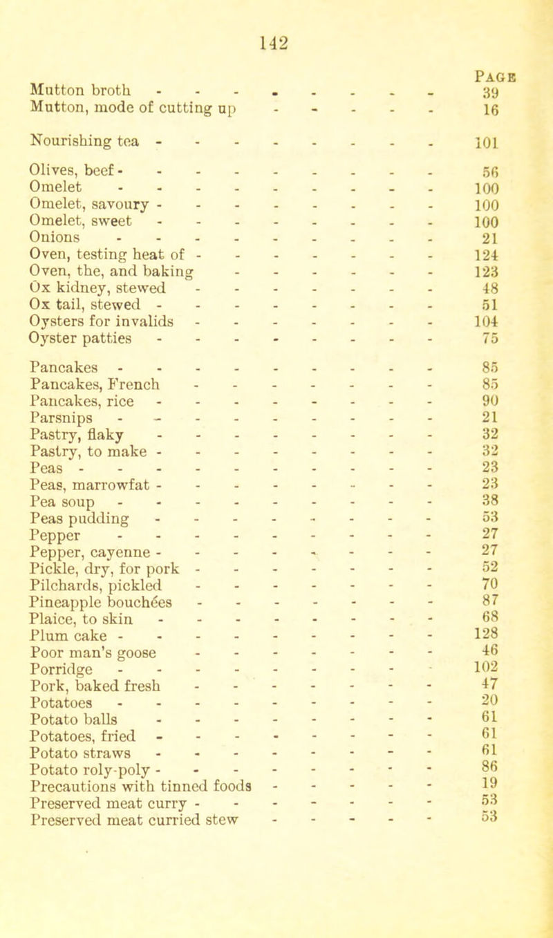 Slutton broth Page 39 Mutton, mode of cutting up - - - - - 16 Nourishing tea - - - - - - - 101 Olives, beef - _ 56 Omelet . _ _ 100 Omelet, savoury - - - - . . . 100 Omelet, sweet . . _ _ _ 100 Onions . _ _ . 21 Oven, testing heat of - - - - - - - 12-t Oven, the, and baking - - - - - - 123 Ox kidney, stewed - - - - - 48 Ox tail, stewed - - - - - - - 51 Oysters for invalids - - - - - - 104 Oyster patties - - - - - - 75 Pancakes _ _ 85 Pancakes, French - - - - - - 85 Pancakes, rice . . - - - - 90 Parsnips . _ . - - - - - - 21 Pastry, flaky - - - - - - 32 Pastry, to make - - - - - - - 32 Peas - . . - 23 Peas, marrowfat - - - - - - - 23 Pea soup 38 Peas pudding - - - - - - 53 Pepper ... - - - - - - 27 Pepper, cayenne - - - - - - - 27 Pickle, dry, for pork - - - - - - - 52 Pilchards, pickled - - - - - - 70 Pineapple bouch^es - - - - - - 87 Plaice, to skin - - - - - - 68 Plum cake ... - - - - - - 128 Poor man’s goose - - - - - - 46 Porridge - - - - - 102 Pork, baked fresh - - - - - - 47 Potatoes ... - - - - - - 20 Potato balls - - - - - - 61 Potatoes, fried - - - - - - - 61 Potato straws - - - - - - 61 Potato roly-poly - - - - - - - 86 Precautions with tinned foods - - - - - 19 Preserved meat curry - - - - - - - 53 Preserved meat curried stew - - - - - 53