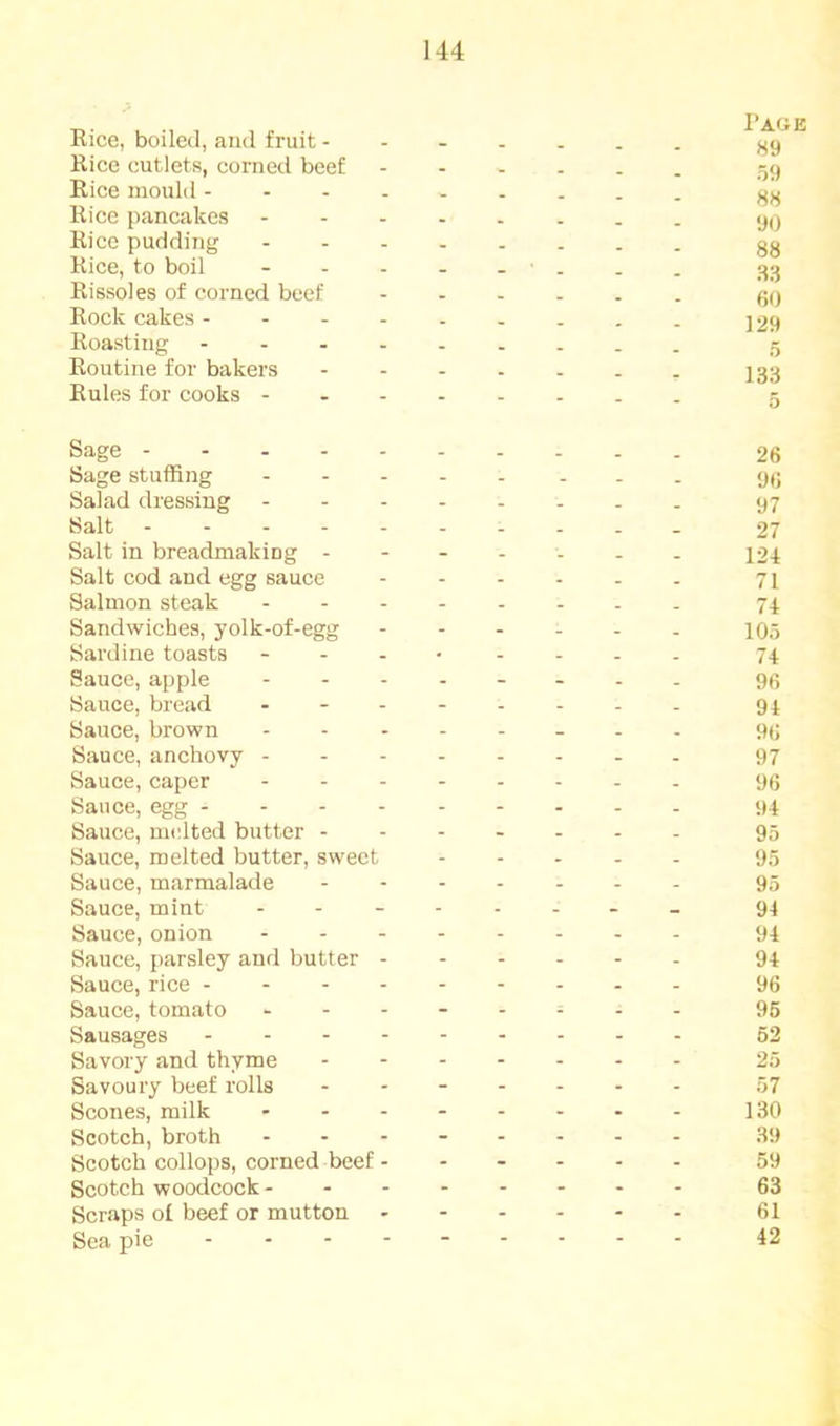 Rice, boiled, and fruit j^9 Rice cutlets, corned beef 59 Rice mould Rice pancakes Rice pudding Rice, to boil 33 Rissoles of corned beef fjo Rock cakes j 29 Roasting 5 Routine for bakers 133 Rules for cooks - - 5 Sage 26 Sage stuffing 90 Salad dressing ........ 97 Salt - 27 Salt in breadmaking 124 Salt cod and egg sauce 71 Salmon steak ........ 74 Sandwiches, yolk-of-egg 105 Sardine toasts ........ 74 Sauce, apple ........ 93 Sauce, bread - - 94 Sauce, brown 90 Sauce, anchovy 97 Sauce, caper 96 Sauce, egg 94 Sauce, melted butter 95 Sauce, melted butter, sweet 95 Sauce, marmalade 95 Sauce, mint 94 Sauce, onion 94 Sauce, parsley and butter 94 Sauce, rice 96 Sauce, tomato ........ 95 Sausages 62 Savory and thyme 25 Savoury beef rolls ....... 57 Scones, milk ........ 130 Scotch, broth ........ 39 Scotch collops, corned beef...... 59 Scotch woodcock 63 Scraps of beef or mutton 61 Sea pie ......... 42