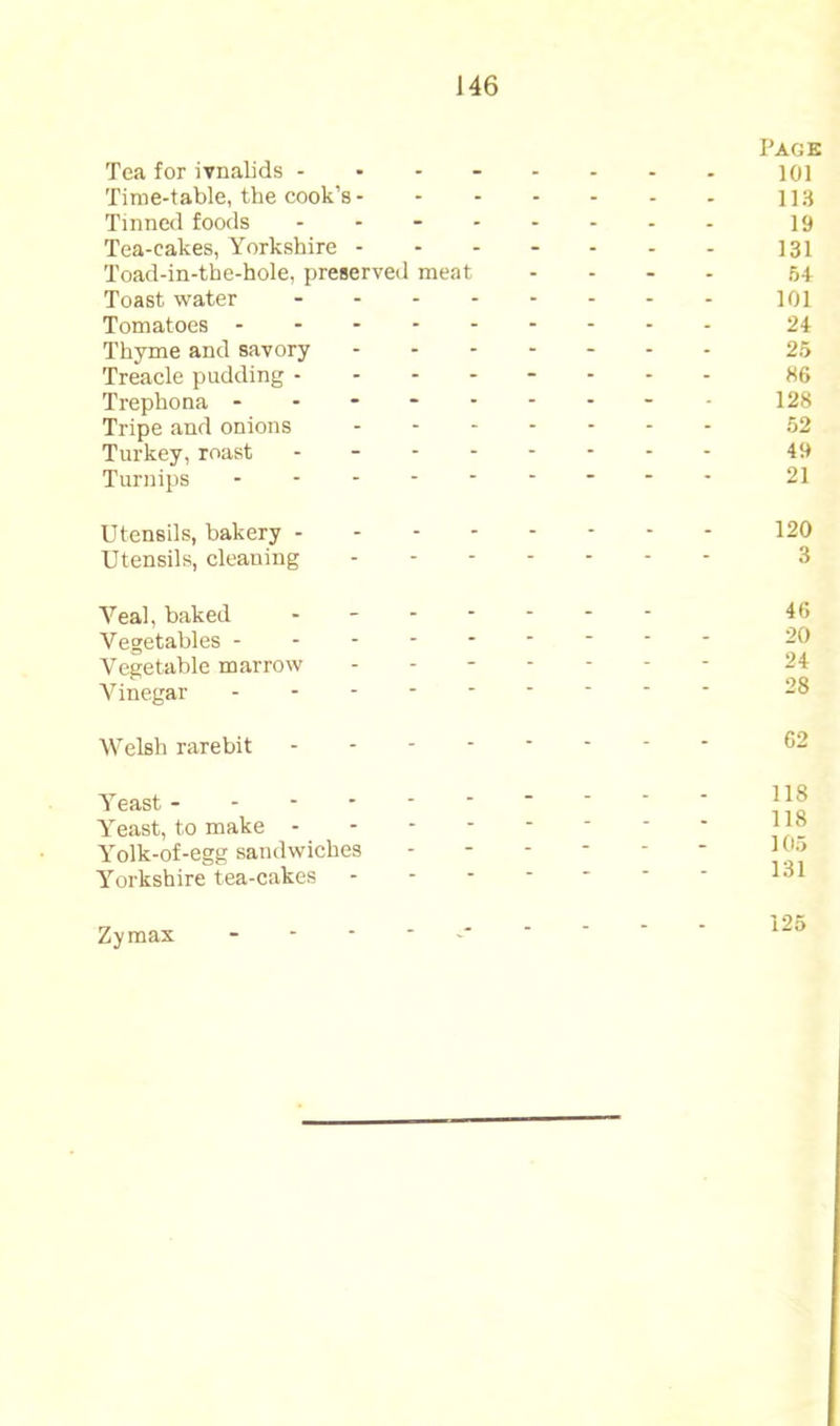 Tea for ivnalids - . Pack 101 Time-table, the cook’s- - - - - 113 Tinned foods - - - . 19 Tea-cakes, Yorkshire - - - - 131 Toad-in-the-hole, preserved meat - - 54 Toast water - - - 101 Tomatoes - - - 24 Thyme and savory - - - 25 Treacle pudding - - - - - 86 Trephona - - - - - 128 Tripe and onions - - - - 52 Turkey, roast - - - - 49 Turnips ■ 21 Utensils, bakery - - - - - 120 Utensils, cleaning - ■ ■ “ 3 Veal, baked . - - - 46 Vegetables - - - - - - - 20 Vegetable marrow - - - - Vinegar “ ■ ■ 28 Welsh rarebit - - - - 62 Yeast - - - - - - - - 118 Yeast, to make - - - - - 118 Yolk-of-egg sandwiches - - - - 105 Yorkshire tea-cakes *• ■ 131 Zymax - - - - 125