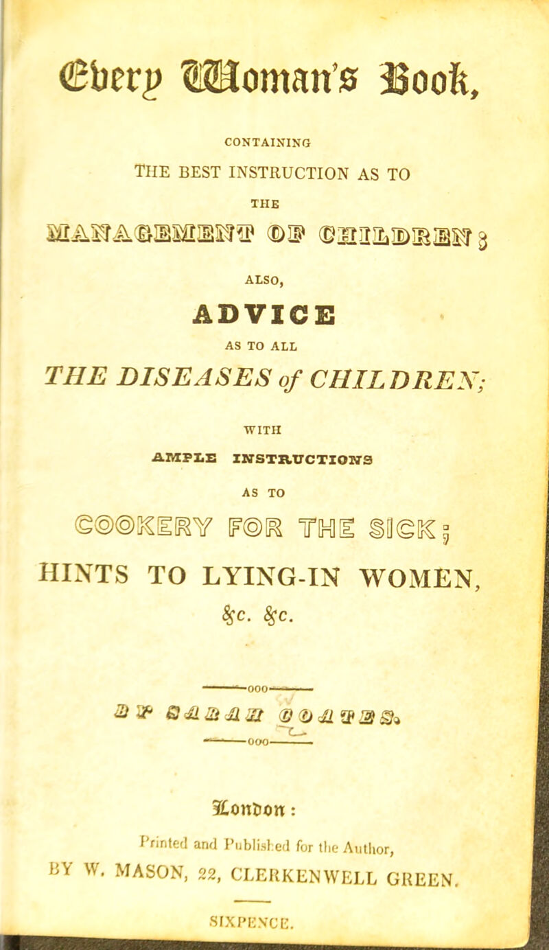 lUoman’s SSooft, CONTAINING THE BEST INSTRUCTION AS TO THE (D® (BiaUILIDIBiBSSr ALSO, ADVICE AS TO ALL DISEASES of CHILDREN, WITH AMPLE INSTRUCTION'S AS TO <g@®5€£RY F©K TO I ilgSC^ hints to LYING-IN women, Sjc. #c. -000- & & Q dLSi JlZt ® (f) rji gp % gk 000 ?£ontum: Printed and Published for the Author, BY W. MASON, 22, CLERKENWELL GREEN. SIXPENCE.